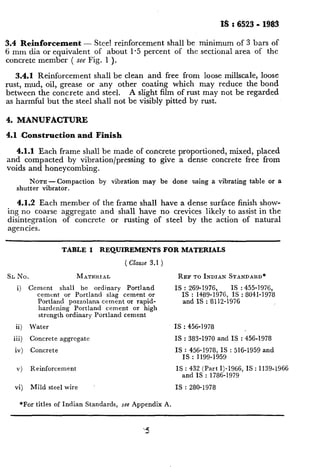 3.4 Reinforcement - Stee! reinforcement shall be minimum of 3 bars of
6 mm dia or equivalent of about 1.5 percent of the sectional area of the
concrete member ( see Fig. 1 ).
3.4.1 Reinforcement shall be clean and free from loose millscale, loose
rust, mud, oil, grease or any other coating which may reduce the bond
between the concrete and steel. A slight film of rust may not be regarded
as harmful but the steel shall not be visibly pitted by rust.
4. MANUFACTURE
4.1 Construction and Finish
4.1.1 Each frame shall be made of concrete proportioned, mixed, placed
and compacted by vibration/pressing to give a dense concrete free from
voids and honeycombing.
NOTE-Compaction by vibration may be done using a vibrating table or a
shutter vibrator.
4.1.2 Each member of the frame shall have a dense surface finish show-
ing no coarse aggregate and shall have no crevices likely to assist in the
disintegration of concrete or rusting of steel by the action of natural
agencies.
TABLE 1 REQUIREMENTS FOR MATERIALS
( Clause 3.1 )
SL No. MATERIAL
i) Cement shall be ordinary Portland
cement or Portland slag cement or
Portland pozzolana cement or rapid-
hardening Portland cement or high
strength ordinary Portland cement
ii) Water
iii) Concrete aggregate
iv) Concrete
REF TO INDIAN STANDARD*
IS : 269-1976, IS : 455-1976,
IS : 1489-1976, IS : 8041-1978
and IS : 8112-1976
IS : 456-1978
IS : 383-1970 and IS : 456-1978
IS : 456-1978, IS : 516-1959 and
IS : 1199-1959
v) Reinforcement IS : 432 (Part I)-1966, IS : 1139-1966
and IS : 1786-1979
vi) Mild steel wire IS : 280-1978
*For titles of Indian Standards, see Appendix A.
 