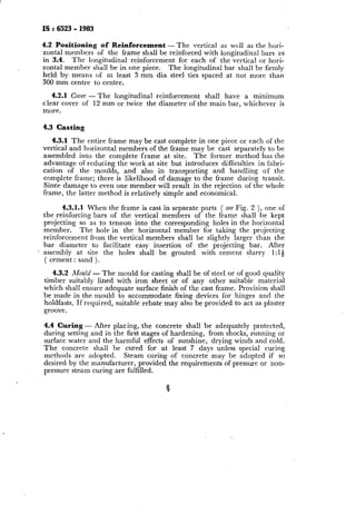 IS:6523 - 1983
4.2 Positioning of Reinforcement - The vertical as well as the hori-
zontal members of the frame shall be reinforced with longitudinal bars as
in 3.4. The longitudinal reinforcement for each of the vertical or hori-
zontal member shall be in one piece. The longitudinal bar shall be firmly
held by means of at least 3 mm dia steel ties spaced at not more than
300 mm centre to centre.
4.2.1 Cover - The longitudinal reinforcement shall have a minimum
clear cover of 12 mm or twice the diameter of the main bar, whichever is
more.
4.3 Casting
4.3.1 The entire frame may be cast complete in one piece or each of the
vertical and horizontal members of the frame may be cast separately to be
assembled into the complete frame at site. The former method has the
advantage of reducing the work at site but introduces difficulties in fabri-
cation of the moulds, and also in transporting and handling of the
complete frame; there is likelihood of damage to the frame during transit.
Since damage to even one member will result in the rejection of the whole
frame, the latter method is relatively simple and economical.
4.3.1.1 When the frame is cast in separate parts ( see Fig. 2 ), one of
the reinforcing bars of the vertical members of the frame shall be kept
projecting so as to tennon into the corresponding holes in the horizontal
member. The hole in the horizontal member for taking the projecting
reinforcement from the vertical members shall be slightly larger than the
bar diameter to facilitate easy insertion of the projecting bar. After
_ assembly at site the holes shall be grouted with cement slurry 1: 14
( cement : sand ).
4.3.2 Mould - The mould for casting shall be of steel or of good quality
timber suitably lined with iron sheet or ~of any other suitabie material
which shall ensure adequate surface finish of the cast frame. Provision shall
be made in the mould to accommodate fixing devices for hinges and the
holdfasts. If required, suitable rebate may also be provided to act as plaster
groove.
4.4 Curing - After placing, the concrete shall be adequately protected,
during setting and in the first stages of hardening, from shocks, running or
surface water and the harmful effects of sunshine, drying winds and cold,
The concrete shall be cured for at least 7 days unless special curing
methods are adopted. Steam curing of concrete may be adopted if so
desired by the manufacturer, provided the requirements of pressure or non-
pressure steam curing are fulfilled.
 