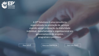 A EP³ Solutions é uma consultoria
especializada na prestação de serviços
visando apoiar a elevação da maturidade
individual, departamental e organizacional em
gerenciamento de projetos,
programas e portfólios.
Para VOCÊ Para sua EMPRESA Para seu PMO
 