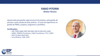 FABIO PITORRI
Diretor Técnico
Apaixonado pela gestão organizacional de projetos, pela gestão de
pessoas e pelo estudo de boas práticas. 15 anos de experiência na
gestão de PMOs, projetos, programas e portfólios.
Certificações:
 PMI: PfMP, PgMP, PMP, PMI-RMP, PMI-SP, PMI-ACP, CAPM
 APMG: PRINCE2 Practitioner / MoP Foundations / ITIL / COBIT
 ASQ: Six Sigma Black Belt
 ScrumAlliance: CSM, CSPO
 