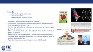 Formação:
 MSc pela Georgetown University
 MSc pela pela FGV
 MBA pela ESADE Business School
 Experiência internacional com gestão de projetos;
 Coordenador dos programas acadêmicos do capítulo São Paulo do PMI;
 Professor da FIA, IIL, FECAP e FIAP;
 Pioneiro na aplicação de métodos de assessment e coaching para
gestores de projetos;
 Citado pela revista Você S/A e PM Network como mestre na área de
gestão de projetos;
 Palestrante em temas relacionados à gestão organizacional de projetos;
 Premiado como voluntário do ano em 2015 por sua atuação junto ao
capítulo São Paulo do PMI;
 Autor de livro em conjunto com Paul Dinsmore (PMI Fellow).
 