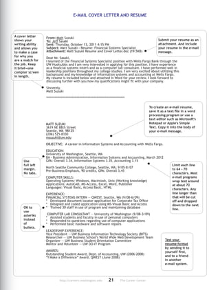http://careers.washington.edu	21	 The Career Center
From: Matt Suzuki
To: Jeff Sasaki
Sent: Thursday, October 13, 2011 4:15 PM
Subject: Matt Suzuki - Resume: Financial Systems Spe­cialist
Attachment: Matt Suzuki Resume and Cover Letter.doc (19.5KB)
Dear Mr. Sasaki,
I learned of the Financial Systems Specialist position with Wells Fargo Bank through the
UW HuskyJobs and I am very interested in applying for this position. I have ex­pe­rience
as a financial systems intern and as a computer lab consultant. I have performed well in
leadership po­sitions through­out my college studies. I am very excited about uti­lizing this
background and my knowl­edge of information sys­tems and accounting at Wells Fargo.
My resume is in­cluded below and attached in Word for your review. I look forward to
dis­cussing further with you how my quali­fi­cations might fit with your company.
Sincerely,
Matt Suzuki
****************************************************************
MATT SUZUKI
3619 NE 88th Street
Seattle, WA 98125
(206) 525-8330
msuzuki@uw.edu
OBJECTIVE: A career in Information Sys­tems and Accounting with Wells Fargo.
EDUCATION:
University of Washington, Seattle, WA
BA - Business Administration, Information Systems and Accounting, March 2012
GPA: Overall 3.34, Information Systems 3.35, Accounting 3.15
North Seattle Community College, Seattle, WA, 9/05-8/07
Pre-Business Emphasis, 90 credits, GPA: Overall 3.45
COMPUTER SKILLS:
Operating Systems: Windows, Macintosh, Unix (Working knowledge)
Applications: AutoCAD, MS-Access, Excel, Word, Pub­lisher
Languages: Visual Basic, Access Basic, HTML
EXPERIENCE:
FINANCIAL SYSTEMS INTERN — QWEST, Seattle, WA (9/08-6/09)
* Developed document locator application for Corporate Tax Office
* Designed and coded application using MS-Visual Basic and Access
* Trained 30 staff in use of pro­gram and maintaining database
 COMPUTER LAB CONSULTANT — University of Wash­ing­ton (9/08-3/09)
* Assisted students and faculty in use of personal computers
* Responded to questions regarding use of com­puter appli­cations
* Performed basic hardware and software re­pairs
LEADERSHIP EXPERIENCE:
Vice President — UW Business Information Tech­nology Society (BITS)
Researcher — UW Business School’s World Wide Web De­vel­opment Team
Organizer — UW Business Student Orientation Committee
Mentor and Volunteer — UW DO-IT Program
AWARDS:
Outstanding Student Award, Dept. of Accounting, UW (2006-2008)
“I Make a Difference” Award, QWEST (June 2008)
To create an e-mail resume,
save it as a text file in a word
processing program or use a
text editor such as Microsoft's
Notepad or Apple's Simple
Text. Copy it into the body of
your e-mail message.
Limit each line
to 64 - 70
characters. Most
e-mail programs
wrap text around
at about 72
characters. Any
line longer than
that will be cut
off and dropped
down to the next
line.
Use
full left
margin.
No tabs.
OK to
use
asteriks
instead
of
bullets.
Test your
resume format
by sending it to
yourself first,
and to a friend
in another
e-mail system.
A cover letter
shows your
writing ability
and allows you
to make a case
for why you
are a match for
the job. Keep
it brief—one
compter screen
in length.
Submit your resume as an
attachment. And include
your resume in the e-mail
message.
E-MAIL COVER LETTER AND RESUME
 