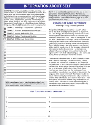 http://careers.washington.edu	7	The Career Center
List 10-15 or more of your good experiences, de­voting a few
words to each. It doesn't matter when they occurred, but
rather what you did to make the good experiences happen
and whether there were outcomes that you felt good about.
These ex­pe­riences can come from any part of your life:
school, sports, employment, personal re­la­tionships, etc.
Cover all parts of your life from childhood to the present.
Remember the definition of a Good Experience: 1) Some-
thing you did well; 2) Enjoyed doing and; 3) Are proud of.
Which good experiences stand out as the best? Rank
or­der the top ten ex­pe­riences, and place the ranking (1 for the top)
in the boxes to the left of the achievement.
EXAMPLE OF GOOD EXPERIENCE
The problem I had to solve was that I couldn’t afford
any of the study abroad programs offered by my school,
but I felt strongly that experiencing another culture was
necessary to the education I wanted—so I decided to go
find one I could afford. First, I went to the registrar to find
out what I would have to do to get credit and discovered
that the school had to be accredited and that the credits
could fulfill some of my general education requirements.
Then I asked professors and other students and checked
all the bulletin boards near all the language, culture and
international studies departments. I wrote to several
schools in Mexico and Spain for more information and
signed up for work-study jobs on campus. I also took a job
during Winter break to save money for my trip.
One of the accredited schools in Mexico seemed to have
what I wanted: language, culture and history courses
in Spanish and a home stay experience. So I looked for
transportation to Mexico and discovered a cheap bus tour
package that would get me there and back (and it turned
out to be a wonderful adventure, too). While there,
I worked and played hard and the whole experience
exceeded my expectations and raised my confidence. My
language skills improved enough that I also was able to
travel independently by bus to Mexico City, which led to
several other adventures, and I learned more than I ever
anticipated about life in another very different culture.
Finally, when I returned to school the following year, I
had earned eight general education credits toward my
Bachelors in Latin American Studies.
EXAMPLE: Inventing a Study Abroad Ex­pe­rience
EXAMPLE: Business Management Group Project
EXAMPLE: Annual Backpacking Trip
EXAMPLE: Helped Plan Friend's Wedding
EXAMPLE: SAE Formula Competition
Inventing a Study Abroad Experience
LIST YOUR TOP 10 GOOD EXPERIENCES
5
2
1
INFORMATION ABOUT SELF
4
3
For 4 - 5 of your top 10 experiences write one or two
paragraphs describing the situation, the tasks you
completed, the actions you took and the outcomes you
felt good about. See STAR method on page 29 to help
you construct your story.
1.
2.
3.
4.
5.
6.
7.
8.
9.
10.
 