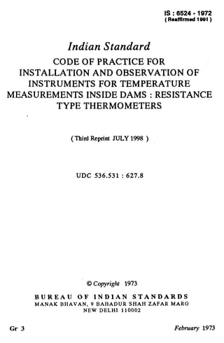 IS : 6524 - 1972
( Reaffirmed 1991)
Indian Standard
CODE OF PRACTICE FOR
INSTALLATION AND OBSERVATION OF
INSTRUMENTS FOR TEMPERATURE
MEASUREMENTS INSIDE DAMS : RESISTANCE
TYPE THERMOMETERS
(Third Reprint JULY 1998 )
UDC 536.531 : 627.8
0 Copyright 1973
BUREAU OF INDIAN STANDARDS
MANAK BHAVAN, 9 BAHADUR SHAH ZAFAR MARG
NEW DELHI 110002
Gr 3 February 1973
 