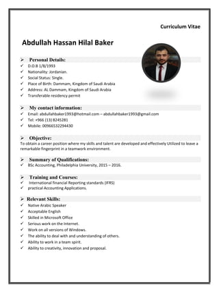 Curriculum Vitae
Abdullah Hassan Hilal Baker
Personal Details:
D.O.B 1/8/1993
Nationality: Jordanian.
Social Status: Single.
Place of Birth: Dammam, Kingdom of Saudi Arabia
Address: AL Dammam, Kingdom of Saudi Arabia
Transferable residency permit
My contact information:
Email: abdullahbaker1993@hotmail.com – abdullahbaker1993@gmail.com
Tel: +966 (13) 8245281
Mobile: 00966532294430
Objective:
To obtain a career position where my skills and talent are developed and effectively Utilized to leave a
remarkable fingerprint in a teamwork environment.
Summary of Qualifications:
BSc Accounting, Philadelphia University, 2015 – 2016.
Training and Courses:
 International financial Reporting standards (IFRS)
practical Accounting Applications.
 Relevant Skills:
Native Arabic Speaker
Acceptable English
Skilled in Microsoft Office
Serious work on the Internet.
Work on all versions of Windows.
The ability to deal with and understanding of others.
Ability to work in a team spirit.
Ability to creativity, innovation and proposal.
 