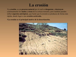 La erosión
•La erosión, es un proceso natural por el cual se desgastan y destruyen
continuamente los suelos y rocas de la corteza terrestre, pero también pueden
influir aspectos antrópicos, que harán que la erosión se produzca de forma más
rápida, dando lugar a una erosión acelerada.
•La erosión es el principal motivo de la desertización.
 