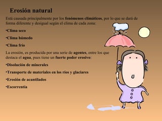 Erosión natural
Está causada principalmente por los fenómenos climáticos, por lo que se dará de
forma diferente y desigual según el clima de cada zona:
•Clima seco
•Clima húmedo
•Clima frío
La erosión, es producida por una serie de agentes, entre los que
destaca el agua, pues tiene un fuerte poder erosivo:
•Disolución de minerales
•Transporte de materiales en los ríos y glaciares
•Erosión de acantilados
•Escorrentía
 