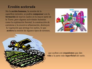 Erosión acelerada
Sin la acción humana, la erosión de la
superficie terrestre, se podría compensar con la
formación de nuevos suelos en la mayor parte de
la Tierra ,pero algunas actividades humanas
como la explotación forestal, la construcción de
carreteras o la excesiva urbanización, destruyen
 la vegetación que protege los suelos, lo que
  acelera la erosión de algunos tipos de terrenos.




       También tiene una gran
importancia el uso de plaguicidas,
                                              que acaban con organismos que dan
                                             vida a la parte más superficial del suelo.
 