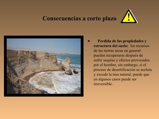 Consecuencias a corto plazo


                •      Perdida de las propiedades y
                    estructura del suelo: los recursos
                    de las tierras secas en general
                    pueden recuperarse después de
                    sufrir sequías y efectos provocados
                    por el hombre, sin embargo, si el
                    proceso de desertificación se acelera
                    y excede la tasa natural, puede que
                    en algunos casos puede ser
                    irreversible.
 