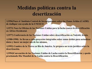 Medidas políticas contra la
                desertización
•(1956)Nace el Instituto Central de Investigaciones sobre las Zonas Áridas (CAZRI)
de Jodhpur con ayuda de la UNESCO
•(1973) Nace la Oficina de las Naciones Unidas para la lucha contra la desertificación
en África Occidental.
•(1977) Conferencia de las Naciones Unidas sobre desertificación en Nairobi, Kenia.
•(1980-1990) Se llevan a cabo proyectos integrados sobre zonas áridas para actualizar
datos y hacer un mejor uso de los mismos.
•(1992) Cumbre de la Tierra en Río de Janeiro. Se prepara un texto jurídico sobre la
desertización.
•(1994)Convención de las Naciones Unidas de Lucha contra la Desertificación y queda
proclamado Día Mundial de la Lucha contra la Desertificación.
 