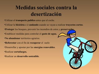 Medidas sociales contra la
                desertización
•Utilizar el transporte publico antes que el coche.
•Utilizar la bicicleta o ir andando cuando se vayan a realizar trayectos cortos.
•Proteger los bosques, prevenir los incendios de estos y preservarlos.
•Establecer medidas para controlar el gasto de agua.
•No abandonar territorios agrarios.
•Reforestar con el fin de recuperar el suelo
•Desarrollar y apostar por las energías renovables.
•Realizar cortafuegos.
•Realizar un desarrollo sostenible.
 