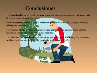 Conclusiones
•La desertización es un problema muy grave que si continuamos con el ritmo actual
afectara a la mayoría de los países.
•Está en nuestras manos frenar la aceleración de la desertización, ya que somos los
principales causantes.
•Deberíamos dejar a un lado los intereses económicos, pero aun así, estos también
pueden ser una buena causa para tomar medidas.
•En definitiva, la desertización afecta a muchos y diversos ámbitos, y hay que tomar
medidas, antes de que la Tierra se quede sin apenas suelo fértil.
 