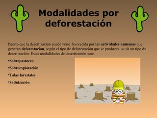 Modalidades por
                     deforestación

Puesto que la desertización puede verse favorecida por las actividades humanas que
generan deforestación, según el tipo de deforestación que se produzca, se da un tipo de
desertización. Estas modalidades de desertización son:
•Sobrepastoreo
•Sobreexplotación
•Talas forestales
•Salinización
 