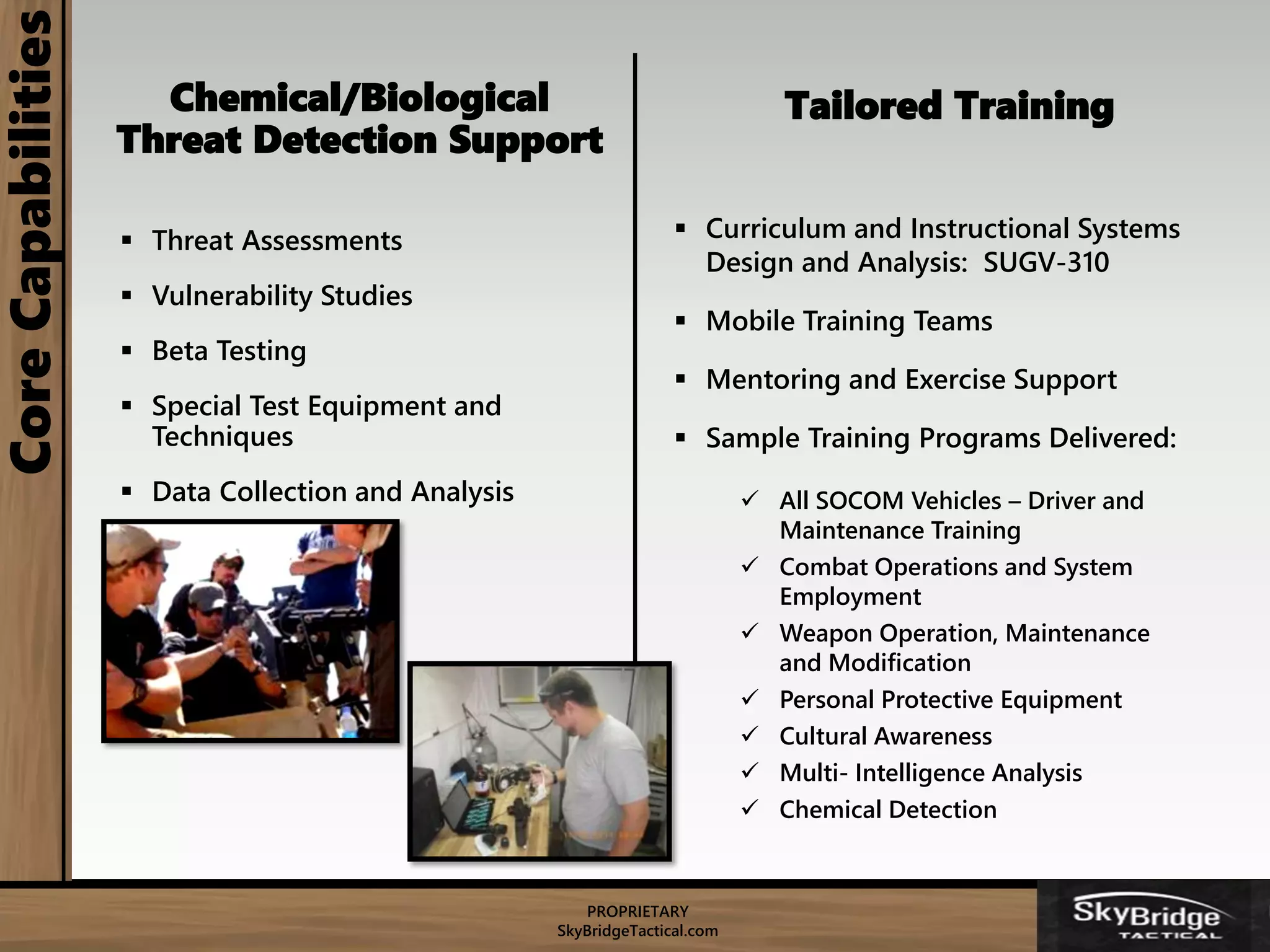 PROPRIETARY
SkyBridgeTactical.com
CoreCapabilities
Chemical/Biological
Threat Detection Support
 Threat Assessments
 Vulnerability Studies
 Beta Testing
 Special Test Equipment and
Techniques
 Data Collection and Analysis
Tailored Training
 Curriculum and Instructional Systems
Design and Analysis: SUGV-310
 Mobile Training Teams
 Mentoring and Exercise Support
 Sample Training Programs Delivered:
 All SOCOM Vehicles – Driver and
Maintenance Training
 Combat Operations and System
Employment
 Weapon Operation, Maintenance
and Modification
 Personal Protective Equipment
 Cultural Awareness
 Multi- Intelligence Analysis
 Chemical Detection
 