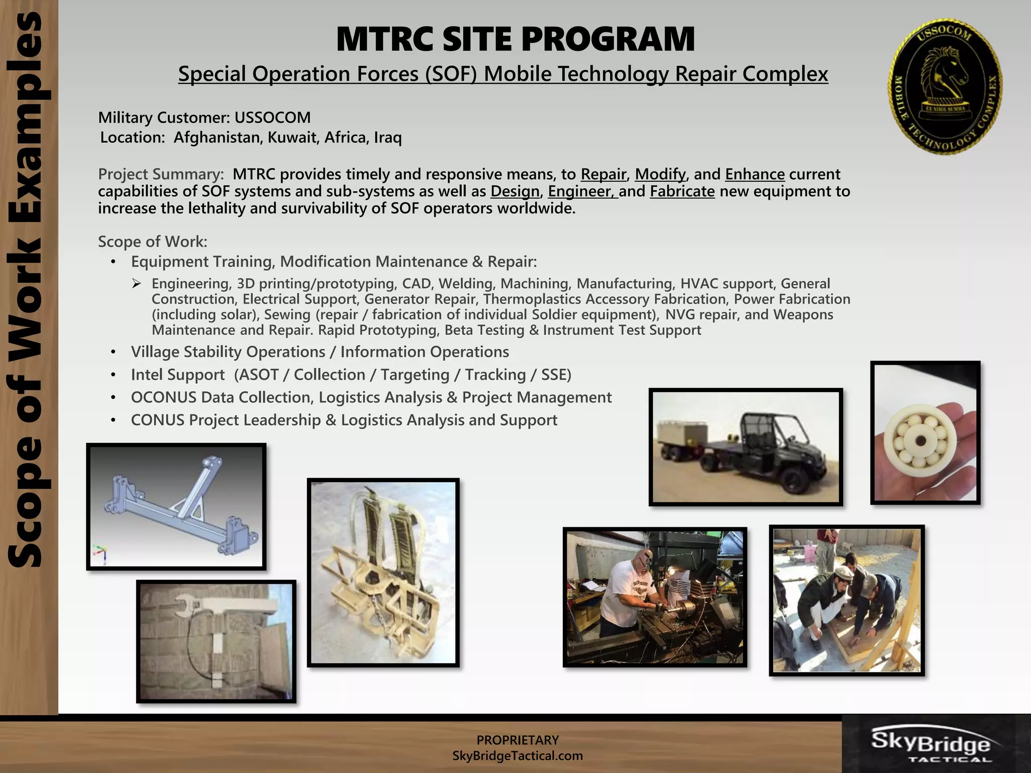 PROPRIETARY
SkyBridgeTactical.com
MTRC SITE PROGRAMScopeofWorkExamples
Special Operation Forces (SOF) Mobile Technology Repair Complex
Military Customer: USSOCOM
Location: Afghanistan, Kuwait, Africa, Iraq
Project Summary: MTRC provides timely and responsive means, to Repair, Modify, and Enhance current
capabilities of SOF systems and sub-systems as well as Design, Engineer, and Fabricate new equipment to
increase the lethality and survivability of SOF operators worldwide.
Scope of Work:
• Equipment Training, Modification Maintenance & Repair:
 Engineering, 3D printing/prototyping, CAD, Welding, Machining, Manufacturing, HVAC support, General
Construction, Electrical Support, Generator Repair, Thermoplastics Accessory Fabrication, Power Fabrication
(including solar), Sewing (repair / fabrication of individual Soldier equipment), NVG repair, and Weapons
Maintenance and Repair. Rapid Prototyping, Beta Testing & Instrument Test Support
• Village Stability Operations / Information Operations
• Intel Support (ASOT / Collection / Targeting / Tracking / SSE)
• OCONUS Data Collection, Logistics Analysis & Project Management
• CONUS Project Leadership & Logistics Analysis and Support
 