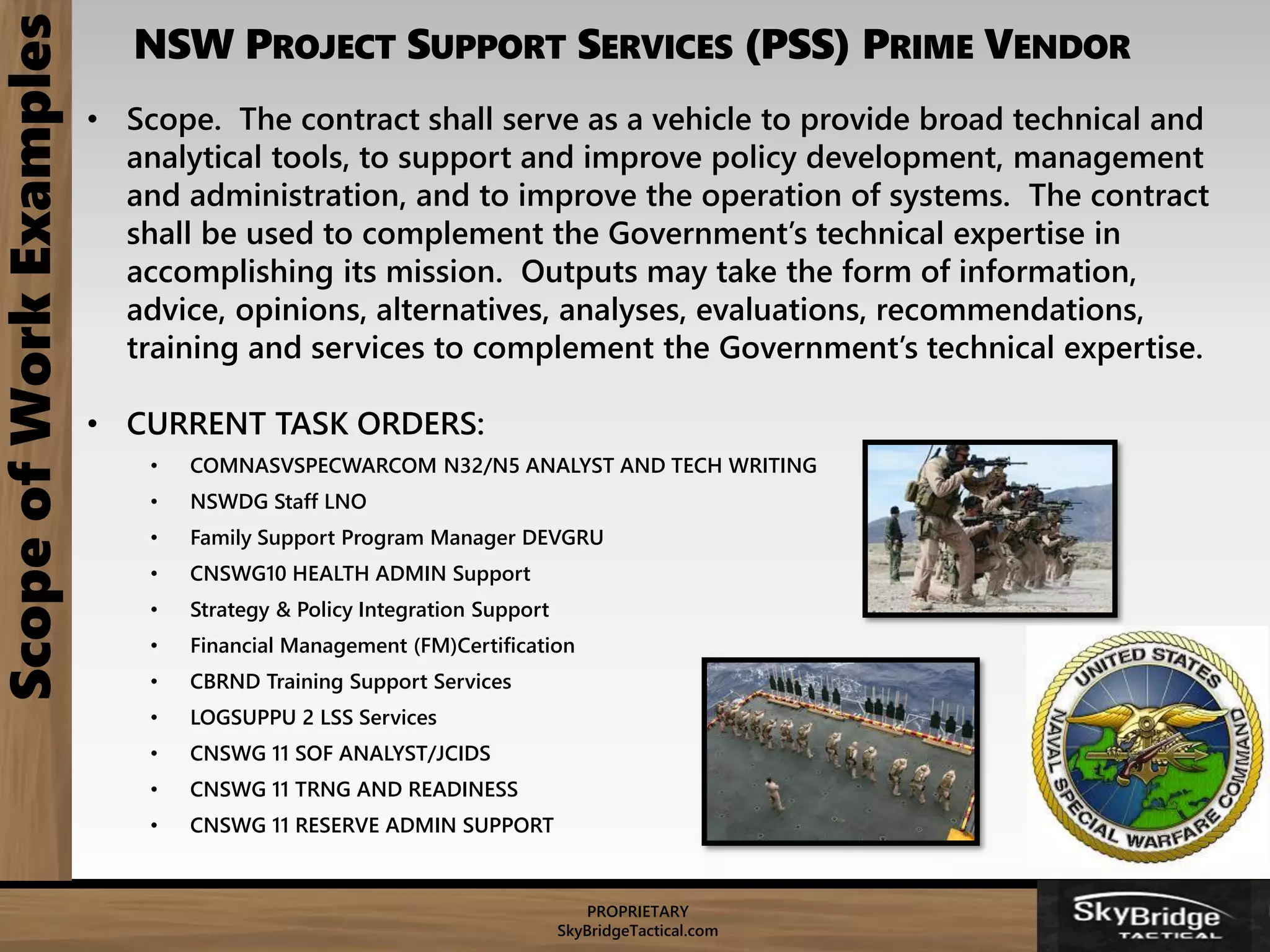 PROPRIETARY
SkyBridgeTactical.com
NSW PROJECT SUPPORT SERVICES (PSS) PRIME VENDOR
• Scope. The contract shall serve as a vehicle to provide broad technical and
analytical tools, to support and improve policy development, management
and administration, and to improve the operation of systems. The contract
shall be used to complement the Government’s technical expertise in
accomplishing its mission. Outputs may take the form of information,
advice, opinions, alternatives, analyses, evaluations, recommendations,
training and services to complement the Government’s technical expertise.
• CURRENT TASK ORDERS:
• COMNASVSPECWARCOM N32/N5 ANALYST AND TECH WRITING
• NSWDG Staff LNO
• Family Support Program Manager DEVGRU
• CNSWG10 HEALTH ADMIN Support
• Strategy & Policy Integration Support
• Financial Management (FM)Certification
• CBRND Training Support Services
• LOGSUPPU 2 LSS Services
• CNSWG 11 SOF ANALYST/JCIDS
• CNSWG 11 TRNG AND READINESS
• CNSWG 11 RESERVE ADMIN SUPPORT
ScopeofWorkExamples
 