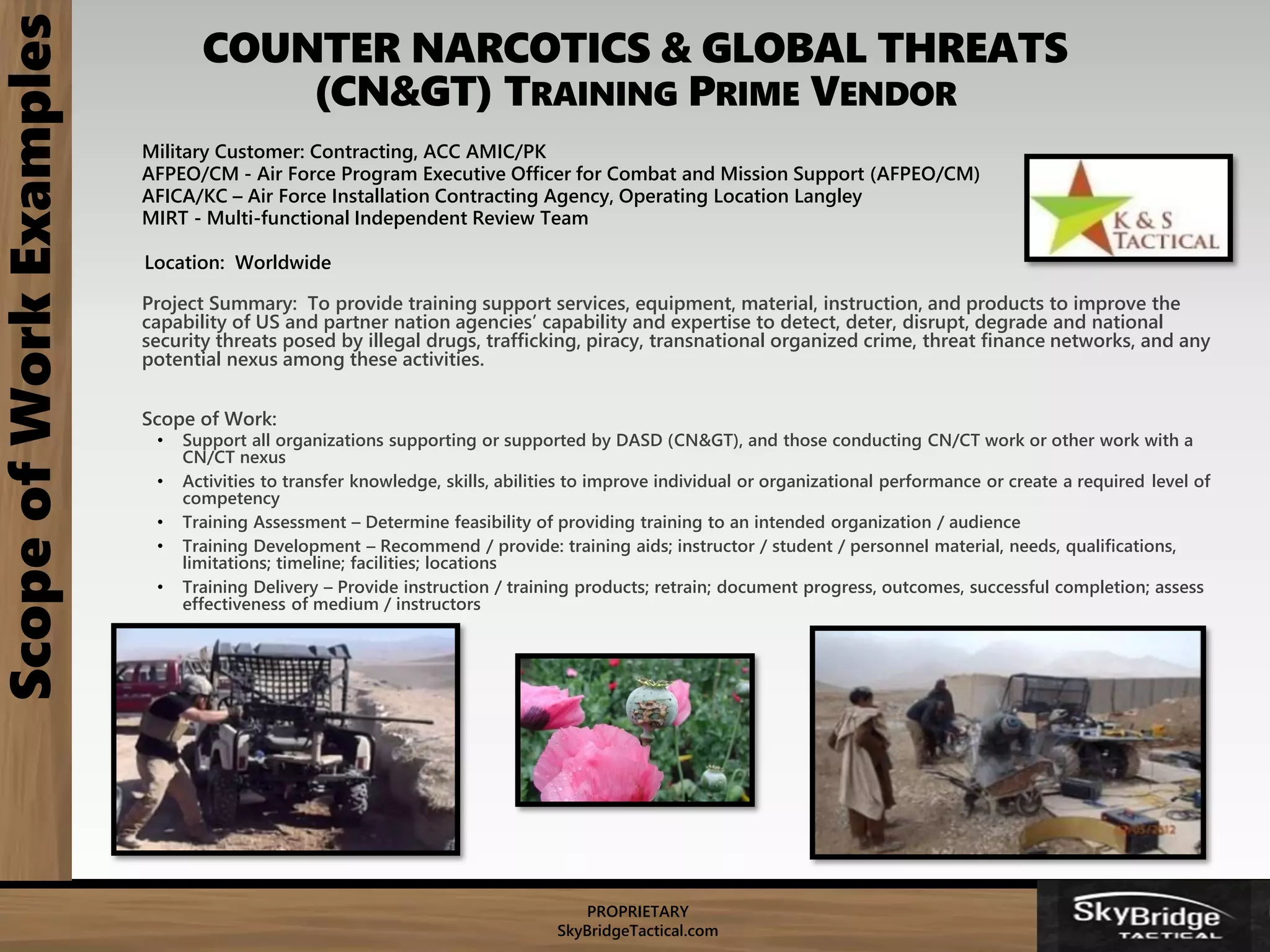 PROPRIETARY
SkyBridgeTactical.com
COUNTER NARCOTICS & GLOBAL THREATS
(CN&GT) TRAINING PRIME VENDOR
ScopeofWorkExamples
Military Customer: Contracting, ACC AMIC/PK
AFPEO/CM - Air Force Program Executive Officer for Combat and Mission Support (AFPEO/CM)
AFICA/KC – Air Force Installation Contracting Agency, Operating Location Langley
MIRT - Multi-functional Independent Review Team
Location: Worldwide
Project Summary: To provide training support services, equipment, material, instruction, and products to improve the
capability of US and partner nation agencies’ capability and expertise to detect, deter, disrupt, degrade and national
security threats posed by illegal drugs, trafficking, piracy, transnational organized crime, threat finance networks, and any
potential nexus among these activities.
Scope of Work:
• Support all organizations supporting or supported by DASD (CN&GT), and those conducting CN/CT work or other work with a
CN/CT nexus
• Activities to transfer knowledge, skills, abilities to improve individual or organizational performance or create a required level of
competency
• Training Assessment – Determine feasibility of providing training to an intended organization / audience
• Training Development – Recommend / provide: training aids; instructor / student / personnel material, needs, qualifications,
limitations; timeline; facilities; locations
• Training Delivery – Provide instruction / training products; retrain; document progress, outcomes, successful completion; assess
effectiveness of medium / instructors
 