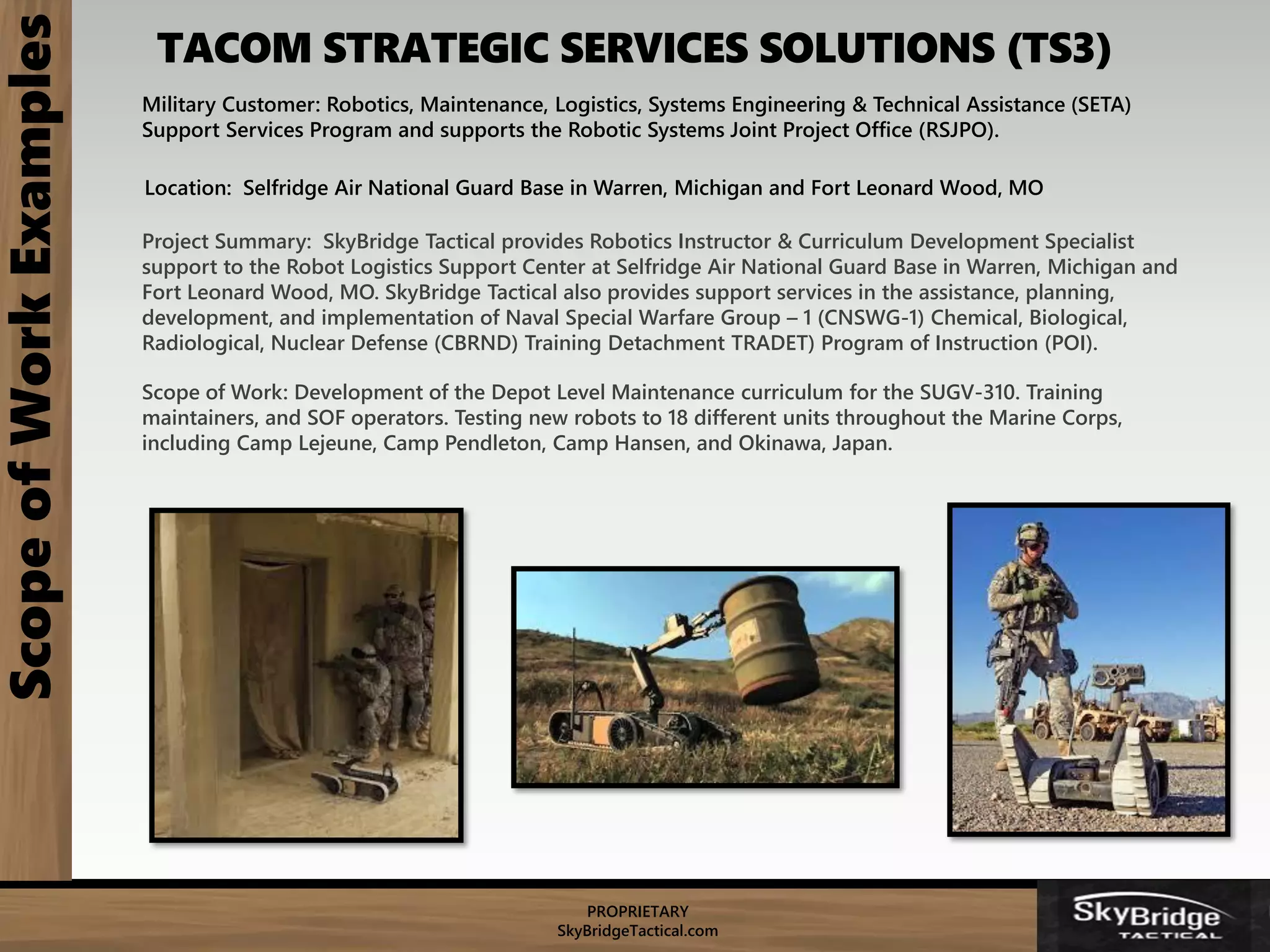 PROPRIETARY
SkyBridgeTactical.com
TACOM STRATEGIC SERVICES SOLUTIONS (TS3)ScopeofWorkExamples
Military Customer: Robotics, Maintenance, Logistics, Systems Engineering & Technical Assistance (SETA)
Support Services Program and supports the Robotic Systems Joint Project Office (RSJPO).
Location: Selfridge Air National Guard Base in Warren, Michigan and Fort Leonard Wood, MO
Project Summary: SkyBridge Tactical provides Robotics Instructor & Curriculum Development Specialist
support to the Robot Logistics Support Center at Selfridge Air National Guard Base in Warren, Michigan and
Fort Leonard Wood, MO. SkyBridge Tactical also provides support services in the assistance, planning,
development, and implementation of Naval Special Warfare Group – 1 (CNSWG-1) Chemical, Biological,
Radiological, Nuclear Defense (CBRND) Training Detachment TRADET) Program of Instruction (POI).
Scope of Work: Development of the Depot Level Maintenance curriculum for the SUGV-310. Training
maintainers, and SOF operators. Testing new robots to 18 different units throughout the Marine Corps,
including Camp Lejeune, Camp Pendleton, Camp Hansen, and Okinawa, Japan.
 