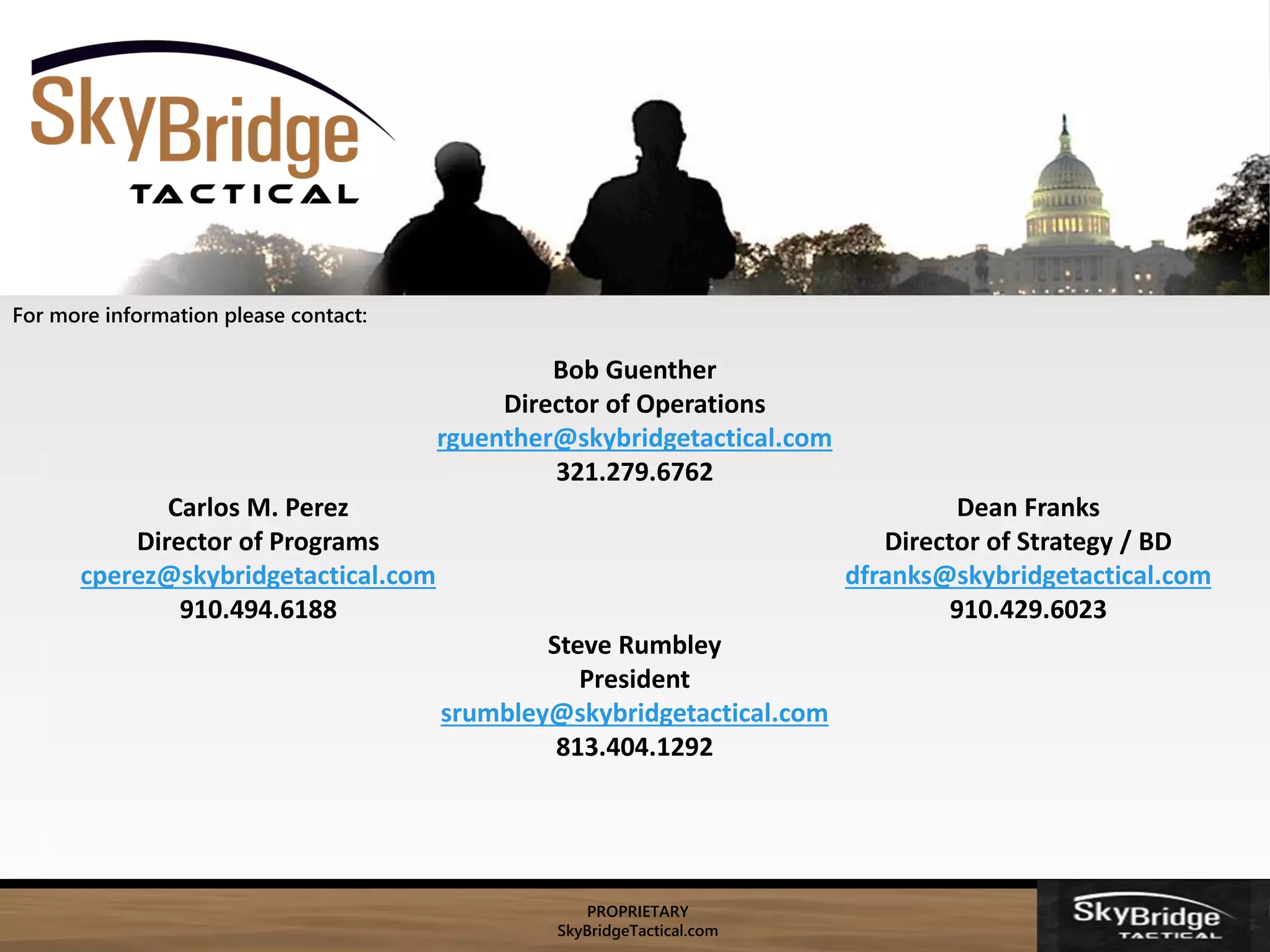 PROPRIETARY
SkyBridgeTactical.com
Bob Guenther
Director of Operations
rguenther@skybridgetactical.com
321.279.6762
For more information please contact:
Carlos M. Perez
Director of Programs
cperez@skybridgetactical.com
910.494.6188
Dean Franks
Director of Strategy / BD
dfranks@skybridgetactical.com
910.429.6023
Steve Rumbley
President
srumbley@skybridgetactical.com
813.404.1292
 