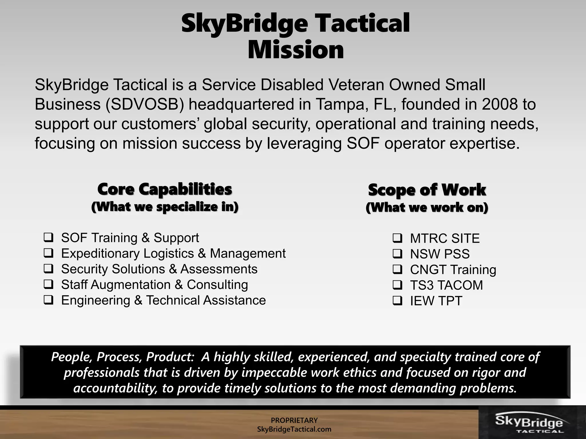 PROPRIETARY
SkyBridgeTactical.com
SkyBridge Tactical is a Service Disabled Veteran Owned Small
Business (SDVOSB) headquartered in Tampa, FL, founded in 2008 to
support our customers’ global security, operational and training needs,
focusing on mission success by leveraging SOF operator expertise.
Core Capabilities
(What we specialize in)
 SOF Training & Support
 Expeditionary Logistics & Management
 Security Solutions & Assessments
 Staff Augmentation & Consulting
 Engineering & Technical Assistance
Scope of Work
(What we work on)
 MTRC SITE
 NSW PSS
 CNGT Training
 TS3 TACOM
 IEW TPT
People, Process, Product: A highly skilled, experienced, and specialty trained core of
professionals that is driven by impeccable work ethics and focused on rigor and
accountability, to provide timely solutions to the most demanding problems.
SkyBridge Tactical
Mission
 