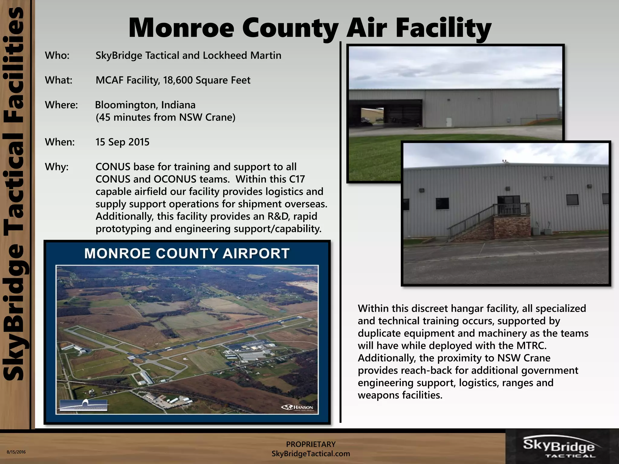 PROPRIETARY
SkyBridgeTactical.com8/15/2016
SkyBridgeTacticalFacilities
Who: SkyBridge Tactical and Lockheed Martin
What: MCAF Facility, 18,600 Square Feet
Where: Bloomington, Indiana
(45 minutes from NSW Crane)
When: 15 Sep 2015
Why: CONUS base for training and support to all
CONUS and OCONUS teams. Within this C17
capable airfield our facility provides logistics and
supply support operations for shipment overseas.
Additionally, this facility provides an R&D, rapid
prototyping and engineering support/capability.
Within this discreet hangar facility, all specialized
and technical training occurs, supported by
duplicate equipment and machinery as the teams
will have while deployed with the MTRC.
Additionally, the proximity to NSW Crane
provides reach-back for additional government
engineering support, logistics, ranges and
weapons facilities.
Monroe County Air Facility
 