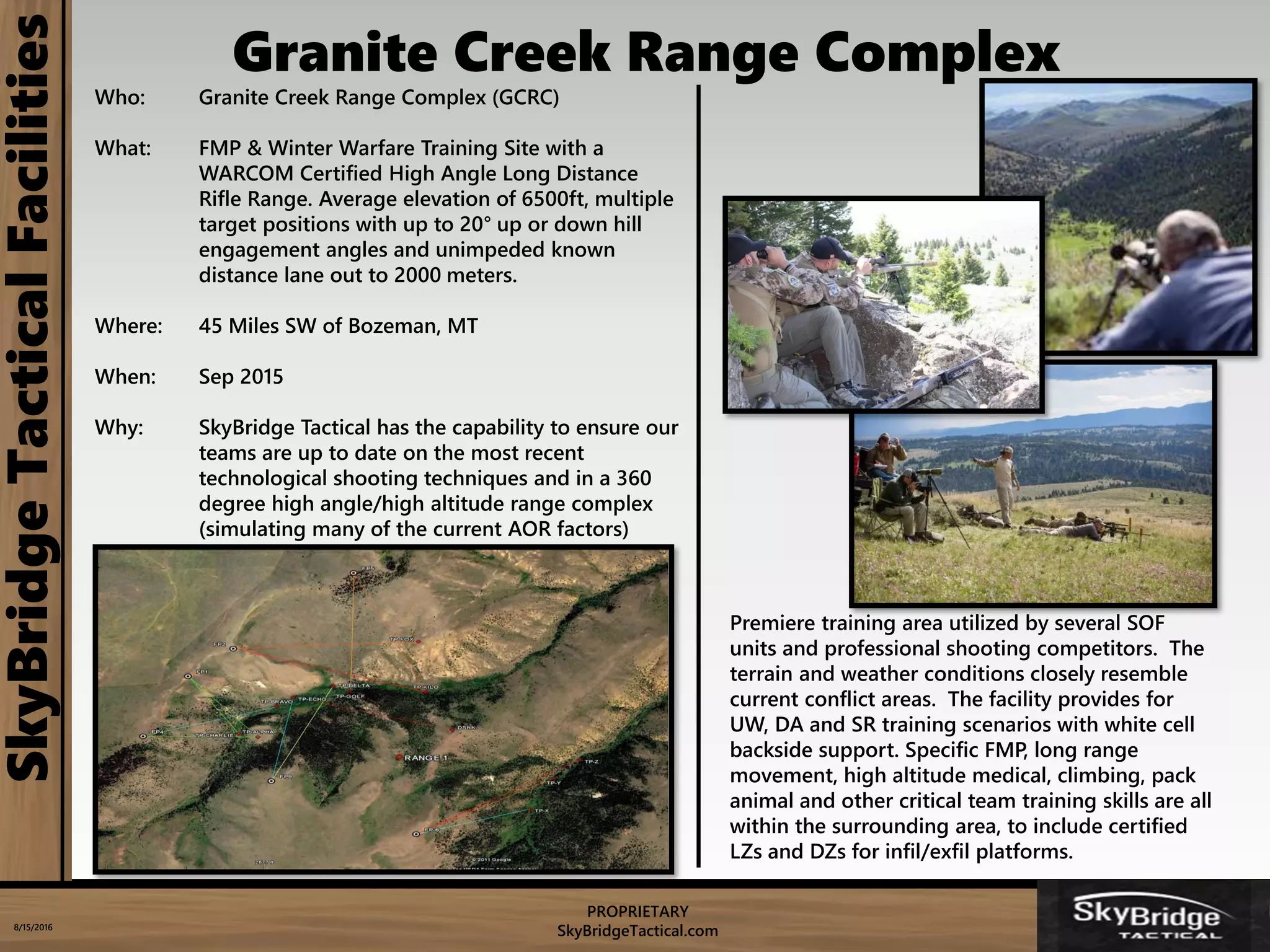 PROPRIETARY
SkyBridgeTactical.com8/15/2016
Who: Granite Creek Range Complex (GCRC)
What: FMP & Winter Warfare Training Site with a
WARCOM Certified High Angle Long Distance
Rifle Range. Average elevation of 6500ft, multiple
target positions with up to 20° up or down hill
engagement angles and unimpeded known
distance lane out to 2000 meters.
Where: 45 Miles SW of Bozeman, MT
When: Sep 2015
Why: SkyBridge Tactical has the capability to ensure our
teams are up to date on the most recent
technological shooting techniques and in a 360
degree high angle/high altitude range complex
(simulating many of the current AOR factors)
SkyBridgeTacticalFacilities
Premiere training area utilized by several SOF
units and professional shooting competitors. The
terrain and weather conditions closely resemble
current conflict areas. The facility provides for
UW, DA and SR training scenarios with white cell
backside support. Specific FMP, long range
movement, high altitude medical, climbing, pack
animal and other critical team training skills are all
within the surrounding area, to include certified
LZs and DZs for infil/exfil platforms.
Granite Creek Range Complex
 