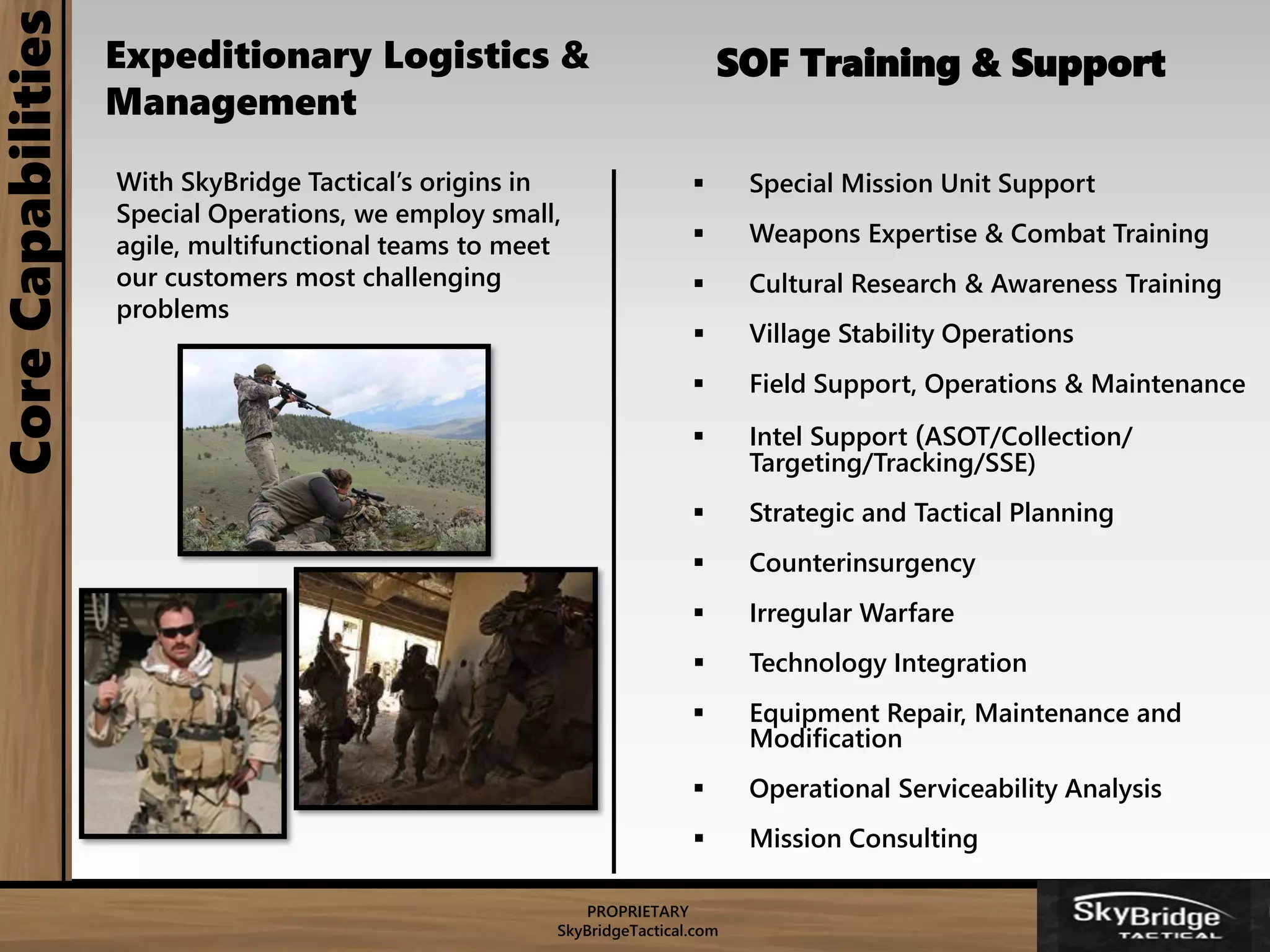PROPRIETARY
SkyBridgeTactical.com
CoreCapabilities
 Special Mission Unit Support
 Weapons Expertise & Combat Training
 Cultural Research & Awareness Training
 Village Stability Operations
 Field Support, Operations & Maintenance
 Intel Support (ASOT/Collection/
Targeting/Tracking/SSE)
 Strategic and Tactical Planning
 Counterinsurgency
 Irregular Warfare
 Technology Integration
 Equipment Repair, Maintenance and
Modification
 Operational Serviceability Analysis
 Mission Consulting
With SkyBridge Tactical’s origins in
Special Operations, we employ small,
agile, multifunctional teams to meet
our customers most challenging
problems
SOF Training & SupportExpeditionary Logistics &
Management
 