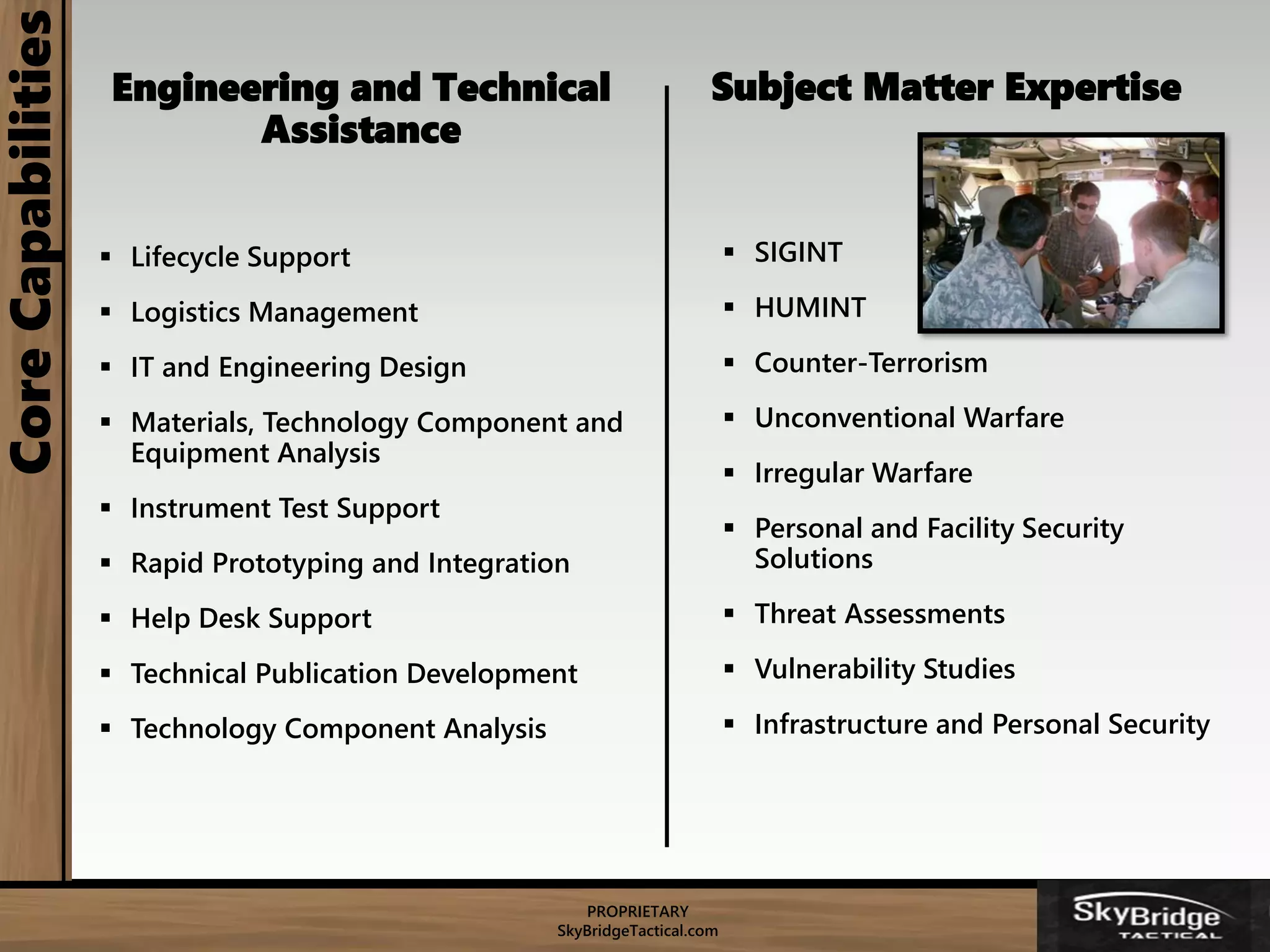 PROPRIETARY
SkyBridgeTactical.com
CoreCapabilities
Engineering and Technical
Assistance
 Lifecycle Support
 Logistics Management
 IT and Engineering Design
 Materials, Technology Component and
Equipment Analysis
 Instrument Test Support
 Rapid Prototyping and Integration
 Help Desk Support
 Technical Publication Development
 Technology Component Analysis
Subject Matter Expertise
 SIGINT
 HUMINT
 Counter-Terrorism
 Unconventional Warfare
 Irregular Warfare
 Personal and Facility Security
Solutions
 Threat Assessments
 Vulnerability Studies
 Infrastructure and Personal Security
 