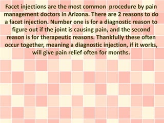 Facet injections are the most common procedure by pain
management doctors in Arizona. There are 2 reasons to do
a facet injection. Number one is for a diagnostic reason to
   figure out if the joint is causing pain, and the second
 reason is for therapeutic reasons. Thankfully these often
occur together, meaning a diagnostic injection, if it works,
            will give pain relief often for months.
 