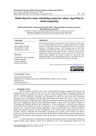 International Journal of Electrical and Computer Engineering (IJECE)
Vol. 12, No. 5, October 2022, pp. 5657~5666
ISSN: 2088-8708, DOI: 10.11591/ijece.v12i5.pp5657-5666  5657
Journal homepage: http://ijece.iaescore.com
Multi-objective tasks scheduling using bee colony algorithm in
cloud computing
Mehdi Salehi Babadi1
, Mohammad Ebrahim Shiri1
, Mohammad Reza Moazami Goudarzi2
,
Hamid Haj Seyyed Javadi3
1
Department of Computer Engineering, Borujerd Branch, Islamic Azad University, Borujerd, Iran
2
Department of Mathematics, Borujerd Branch, Islamic Azad University, Borujerd, Iran
3
Department of Mathematics and Computer Science, Shahed University, Tehran, Iran
Article Info ABSTRACT
Article history:
Received Feb 20, 2021
Revised Mar 10, 2022
Accepted Apr 8, 2022
Due to the development of communication device technology and the need
to use up-to-date infrastructure ready to respond quickly and in a timely
manner to computational needs, the competition for the use of processing
resources is increasing nowadays. The scheduling tasks in the cloud
computing environment have been remained a challenge to access a quick
and efficient solution. In this paper, the aim is to present a new tactic for
allocating the available processing resources based on the artificial bee
colony (ABC) algorithm and cellular automata for solving the task
scheduling problem in the cloud computing network. The results show the
performance of the proposed method is better than its counterparts.
Keywords:
Artificial bee colony algorithm
Cellular automata
Cloud computing
Resource allocation
This is an open access article under the CC BY-SA license.
Corresponding Author:
Mohammad Ebrahim Shiri
Department of Computer Engineering, Borujerd Branch, Islamic Azad University
Borujerd, Iran
Email: shiri@aut.ac.ir
1. INTRODUCTION
With the dramatic increase in the variety of information technology. equipment and services, the
management of services offered in this area has also faced many challenges. Managing problems and
requests, managing equipment and resources related to technical support services, and allocating them to
users, as well as monitoring, controlling, and scheduling are among the causes that force information
technology (IT) [1]. Managers to provide useful and efficient tools themselves. There is also a need for
people to do their heavy computing work without having expensive hardware and software through services
[2]. Cloud computing has been the latest technology response to these needs. The National Institute of
Technology and Standards defines cloud computing as: “cloud computing is a model for providing easy
access based on the demand of user by the network to a set of changeable and configurable computing
resources (e.g., networks, servers, storage, applications, and services) that this access can be provided or
release with minimal need for resources management or the need for direct intervention by the service
provider”. Sharing “intangible and consumable” computing power among several tenants can improve
productivity rates because other servers are not idle for any reason with this effective way and computers are
being used more because cloud computing clients do not need to calculate and determine their maximum
load [3].
A cellular automaton is a mathematical model for representing systems in which objects called cells
together model system behavior, which can be defined in one or more dimensional formats [4]. The
 