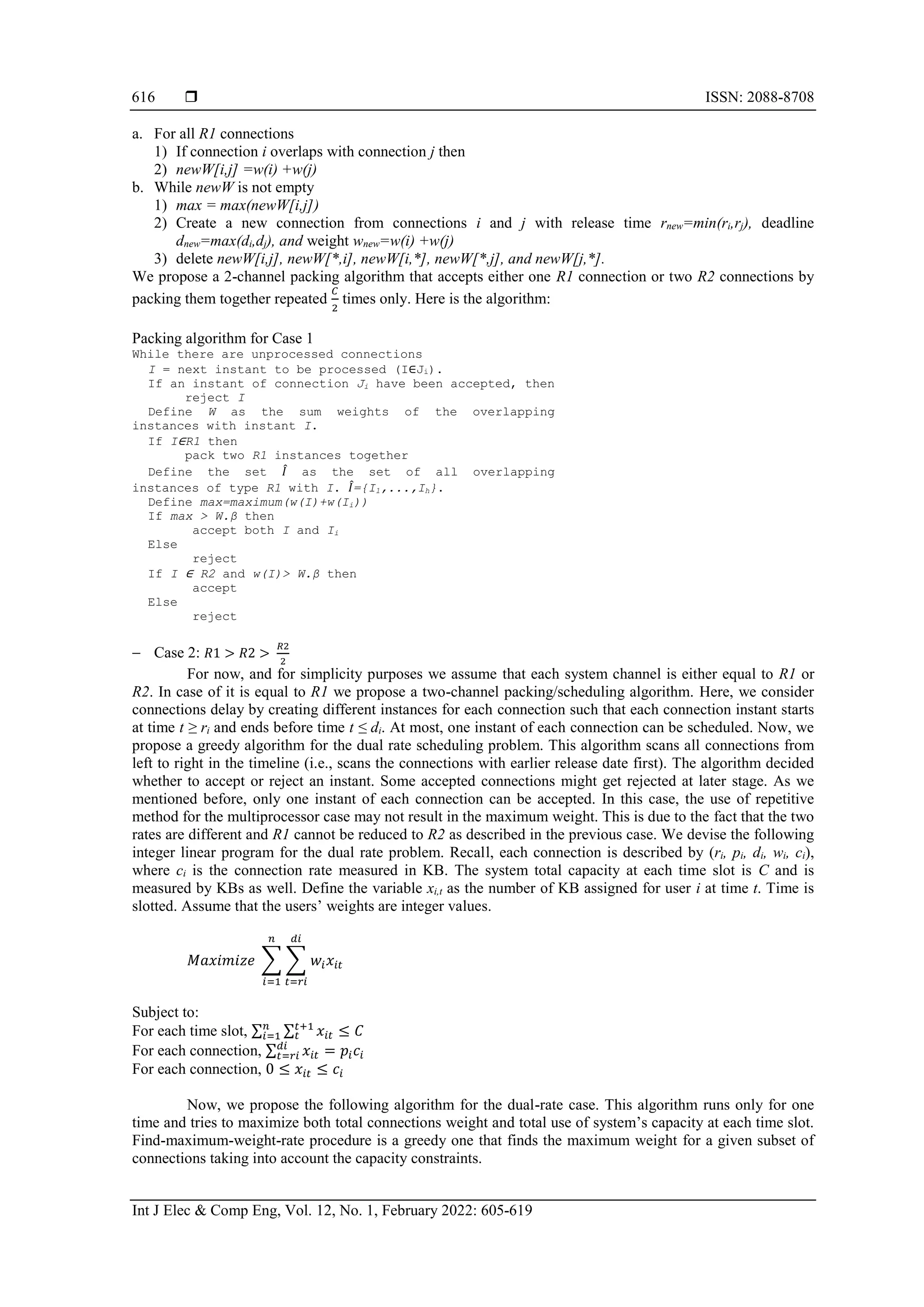  ISSN: 2088-8708
Int J Elec & Comp Eng, Vol. 12, No. 1, February 2022: 605-619
616
a. For all R1 connections
1) If connection i overlaps with connection j then
2) newW[i,j] =w(i) +w(j)
b. While newW is not empty
1) max = max(newW[i,j])
2) Create a new connection from connections i and j with release time rnew=min(ri,rj), deadline
dnew=max(di,dj), and weight wnew=w(i) +w(j)
3) delete newW[i,j], newW[*,i], newW[i,*], newW[*,j], and newW[j,*].
We propose a 2-channel packing algorithm that accepts either one R1 connection or two R2 connections by
packing them together repeated
𝐶
2
times only. Here is the algorithm:
Packing algorithm for Case 1
While there are unprocessed connections
I = next instant to be processed (I∈Ji).
If an instant of connection Ji have been accepted, then
reject I
Define W as the sum weights of the overlapping
instances with instant I.
If I∈R1 then
pack two R1 instances together
Define the set 𝐼
̂ as the set of all overlapping
instances of type R1 with I. 𝐼
̂={I1,...,Ih}.
Define max=maximum(w(I)+w(Ii))
If max > W.β then
accept both I and Ii
Else
reject
If I ∈ R2 and w(I)> W.β then
accept
Else
reject
 Case 2: 𝑅1 > 𝑅2 >
𝑅2
2
For now, and for simplicity purposes we assume that each system channel is either equal to R1 or
R2. In case of it is equal to R1 we propose a two-channel packing/scheduling algorithm. Here, we consider
connections delay by creating different instances for each connection such that each connection instant starts
at time t ≥ ri and ends before time t ≤ di. At most, one instant of each connection can be scheduled. Now, we
propose a greedy algorithm for the dual rate scheduling problem. This algorithm scans all connections from
left to right in the timeline (i.e., scans the connections with earlier release date first). The algorithm decided
whether to accept or reject an instant. Some accepted connections might get rejected at later stage. As we
mentioned before, only one instant of each connection can be accepted. In this case, the use of repetitive
method for the multiprocessor case may not result in the maximum weight. This is due to the fact that the two
rates are different and R1 cannot be reduced to R2 as described in the previous case. We devise the following
integer linear program for the dual rate problem. Recall, each connection is described by (ri, pi, di, wi, ci),
where ci is the connection rate measured in KB. The system total capacity at each time slot is C and is
measured by KBs as well. Define the variable xi,t as the number of KB assigned for user i at time t. Time is
slotted. Assume that the users’ weights are integer values.
𝑀𝑎𝑥𝑖𝑚𝑖𝑧𝑒 ∑ ∑ 𝑤𝑖𝑥𝑖𝑡
𝑑𝑖
𝑡=𝑟𝑖
𝑛
𝑖=1
Subject to:
For each time slot, ∑ ∑ 𝑥𝑖𝑡
𝑡+1
𝑡
𝑛
𝑖=1 ≤ 𝐶
For each connection, ∑ 𝑥𝑖𝑡 = 𝑝𝑖𝑐𝑖
𝑑𝑖
𝑡=𝑟𝑖
For each connection, 0 ≤ 𝑥𝑖𝑡 ≤ 𝑐𝑖
Now, we propose the following algorithm for the dual-rate case. This algorithm runs only for one
time and tries to maximize both total connections weight and total use of system’s capacity at each time slot.
Find-maximum-weight-rate procedure is a greedy one that finds the maximum weight for a given subset of
connections taking into account the capacity constraints.
 
