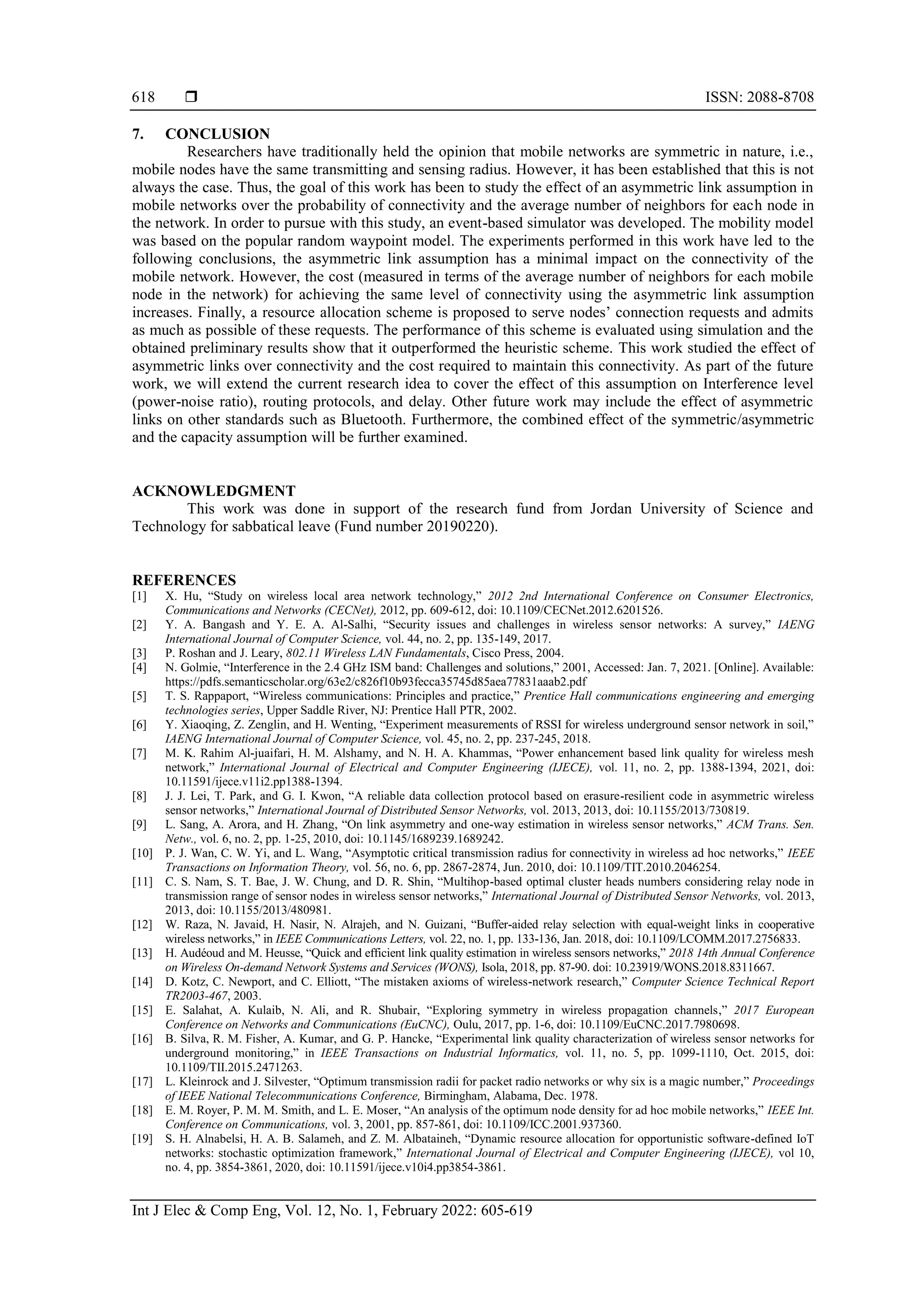  ISSN: 2088-8708
Int J Elec & Comp Eng, Vol. 12, No. 1, February 2022: 605-619
618
7. CONCLUSION
Researchers have traditionally held the opinion that mobile networks are symmetric in nature, i.e.,
mobile nodes have the same transmitting and sensing radius. However, it has been established that this is not
always the case. Thus, the goal of this work has been to study the effect of an asymmetric link assumption in
mobile networks over the probability of connectivity and the average number of neighbors for each node in
the network. In order to pursue with this study, an event-based simulator was developed. The mobility model
was based on the popular random waypoint model. The experiments performed in this work have led to the
following conclusions, the asymmetric link assumption has a minimal impact on the connectivity of the
mobile network. However, the cost (measured in terms of the average number of neighbors for each mobile
node in the network) for achieving the same level of connectivity using the asymmetric link assumption
increases. Finally, a resource allocation scheme is proposed to serve nodes’ connection requests and admits
as much as possible of these requests. The performance of this scheme is evaluated using simulation and the
obtained preliminary results show that it outperformed the heuristic scheme. This work studied the effect of
asymmetric links over connectivity and the cost required to maintain this connectivity. As part of the future
work, we will extend the current research idea to cover the effect of this assumption on Interference level
(power-noise ratio), routing protocols, and delay. Other future work may include the effect of asymmetric
links on other standards such as Bluetooth. Furthermore, the combined effect of the symmetric/asymmetric
and the capacity assumption will be further examined.
ACKNOWLEDGMENT
This work was done in support of the research fund from Jordan University of Science and
Technology for sabbatical leave (Fund number 20190220).
REFERENCES
[1] X. Hu, “Study on wireless local area network technology,” 2012 2nd International Conference on Consumer Electronics,
Communications and Networks (CECNet), 2012, pp. 609-612, doi: 10.1109/CECNet.2012.6201526.
[2] Y. A. Bangash and Y. E. A. Al-Salhi, “Security issues and challenges in wireless sensor networks: A survey,” IAENG
International Journal of Computer Science, vol. 44, no. 2, pp. 135-149, 2017.
[3] P. Roshan and J. Leary, 802.11 Wireless LAN Fundamentals, Cisco Press, 2004.
[4] N. Golmie, “Interference in the 2.4 GHz ISM band: Challenges and solutions,” 2001, Accessed: Jan. 7, 2021. [Online]. Available:
https://pdfs.semanticscholar.org/63e2/c826f10b93fecca35745d85aea77831aaab2.pdf
[5] T. S. Rappaport, “Wireless communications: Principles and practice,” Prentice Hall communications engineering and emerging
technologies series, Upper Saddle River, NJ: Prentice Hall PTR, 2002.
[6] Y. Xiaoqing, Z. Zenglin, and H. Wenting, “Experiment measurements of RSSI for wireless underground sensor network in soil,”
IAENG International Journal of Computer Science, vol. 45, no. 2, pp. 237-245, 2018.
[7] M. K. Rahim Al-juaifari, H. M. Alshamy, and N. H. A. Khammas, “Power enhancement based link quality for wireless mesh
network,” International Journal of Electrical and Computer Engineering (IJECE), vol. 11, no. 2, pp. 1388-1394, 2021, doi:
10.11591/ijece.v11i2.pp1388-1394.
[8] J. J. Lei, T. Park, and G. I. Kwon, “A reliable data collection protocol based on erasure-resilient code in asymmetric wireless
sensor networks,” International Journal of Distributed Sensor Networks, vol. 2013, 2013, doi: 10.1155/2013/730819.
[9] L. Sang, A. Arora, and H. Zhang, “On link asymmetry and one-way estimation in wireless sensor networks,” ACM Trans. Sen.
Netw., vol. 6, no. 2, pp. 1-25, 2010, doi: 10.1145/1689239.1689242.
[10] P. J. Wan, C. W. Yi, and L. Wang, “Asymptotic critical transmission radius for connectivity in wireless ad hoc networks,” IEEE
Transactions on Information Theory, vol. 56, no. 6, pp. 2867-2874, Jun. 2010, doi: 10.1109/TIT.2010.2046254.
[11] C. S. Nam, S. T. Bae, J. W. Chung, and D. R. Shin, “Multihop-based optimal cluster heads numbers considering relay node in
transmission range of sensor nodes in wireless sensor networks,” International Journal of Distributed Sensor Networks, vol. 2013,
2013, doi: 10.1155/2013/480981.
[12] W. Raza, N. Javaid, H. Nasir, N. Alrajeh, and N. Guizani, “Buffer-aided relay selection with equal-weight links in cooperative
wireless networks,” in IEEE Communications Letters, vol. 22, no. 1, pp. 133-136, Jan. 2018, doi: 10.1109/LCOMM.2017.2756833.
[13] H. Audéoud and M. Heusse, “Quick and efficient link quality estimation in wireless sensors networks,” 2018 14th Annual Conference
on Wireless On-demand Network Systems and Services (WONS), Isola, 2018, pp. 87-90. doi: 10.23919/WONS.2018.8311667.
[14] D. Kotz, C. Newport, and C. Elliott, “The mistaken axioms of wireless-network research,” Computer Science Technical Report
TR2003-467, 2003.
[15] E. Salahat, A. Kulaib, N. Ali, and R. Shubair, “Exploring symmetry in wireless propagation channels,” 2017 European
Conference on Networks and Communications (EuCNC), Oulu, 2017, pp. 1-6, doi: 10.1109/EuCNC.2017.7980698.
[16] B. Silva, R. M. Fisher, A. Kumar, and G. P. Hancke, “Experimental link quality characterization of wireless sensor networks for
underground monitoring,” in IEEE Transactions on Industrial Informatics, vol. 11, no. 5, pp. 1099-1110, Oct. 2015, doi:
10.1109/TII.2015.2471263.
[17] L. Kleinrock and J. Silvester, “Optimum transmission radii for packet radio networks or why six is a magic number,” Proceedings
of IEEE National Telecommunications Conference, Birmingham, Alabama, Dec. 1978.
[18] E. M. Royer, P. M. M. Smith, and L. E. Moser, “An analysis of the optimum node density for ad hoc mobile networks,” IEEE Int.
Conference on Communications, vol. 3, 2001, pp. 857-861, doi: 10.1109/ICC.2001.937360.
[19] S. H. Alnabelsi, H. A. B. Salameh, and Z. M. Albataineh, “Dynamic resource allocation for opportunistic software-defined IoT
networks: stochastic optimization framework,” International Journal of Electrical and Computer Engineering (IJECE), vol 10,
no. 4, pp. 3854-3861, 2020, doi: 10.11591/ijece.v10i4.pp3854-3861.
 