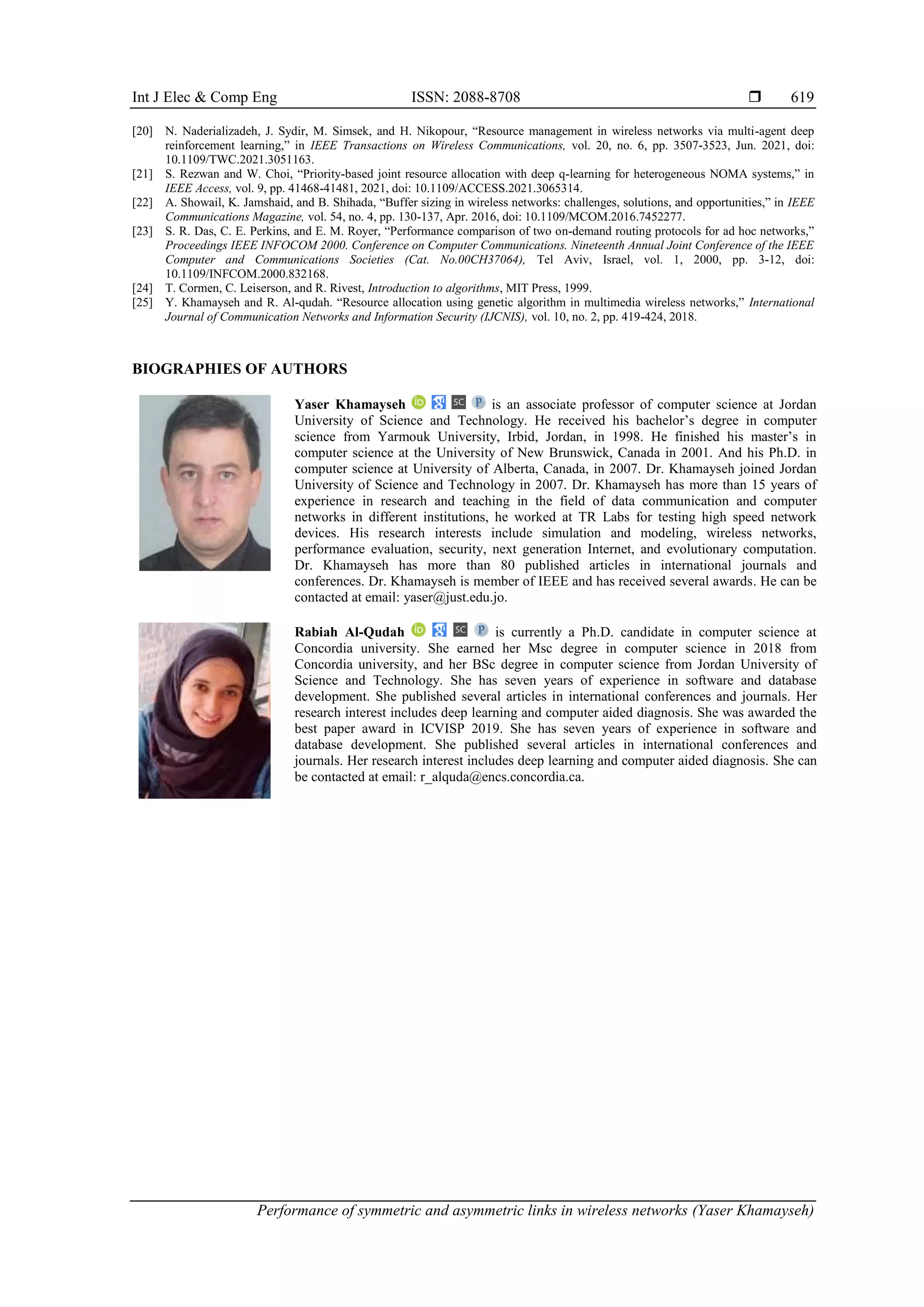 Int J Elec & Comp Eng ISSN: 2088-8708 
Performance of symmetric and asymmetric links in wireless networks (Yaser Khamayseh)
619
[20] N. Naderializadeh, J. Sydir, M. Simsek, and H. Nikopour, “Resource management in wireless networks via multi-agent deep
reinforcement learning,” in IEEE Transactions on Wireless Communications, vol. 20, no. 6, pp. 3507-3523, Jun. 2021, doi:
10.1109/TWC.2021.3051163.
[21] S. Rezwan and W. Choi, “Priority-based joint resource allocation with deep q-learning for heterogeneous NOMA systems,” in
IEEE Access, vol. 9, pp. 41468-41481, 2021, doi: 10.1109/ACCESS.2021.3065314.
[22] A. Showail, K. Jamshaid, and B. Shihada, “Buffer sizing in wireless networks: challenges, solutions, and opportunities,” in IEEE
Communications Magazine, vol. 54, no. 4, pp. 130-137, Apr. 2016, doi: 10.1109/MCOM.2016.7452277.
[23] S. R. Das, C. E. Perkins, and E. M. Royer, “Performance comparison of two on-demand routing protocols for ad hoc networks,”
Proceedings IEEE INFOCOM 2000. Conference on Computer Communications. Nineteenth Annual Joint Conference of the IEEE
Computer and Communications Societies (Cat. No.00CH37064), Tel Aviv, Israel, vol. 1, 2000, pp. 3-12, doi:
10.1109/INFCOM.2000.832168.
[24] T. Cormen, C. Leiserson, and R. Rivest, Introduction to algorithms, MIT Press, 1999.
[25] Y. Khamayseh and R. Al-qudah. “Resource allocation using genetic algorithm in multimedia wireless networks,” International
Journal of Communication Networks and Information Security (IJCNIS), vol. 10, no. 2, pp. 419-424, 2018.
BIOGRAPHIES OF AUTHORS
Yaser Khamayseh is an associate professor of computer science at Jordan
University of Science and Technology. He received his bachelor’s degree in computer
science from Yarmouk University, Irbid, Jordan, in 1998. He finished his master’s in
computer science at the University of New Brunswick, Canada in 2001. And his Ph.D. in
computer science at University of Alberta, Canada, in 2007. Dr. Khamayseh joined Jordan
University of Science and Technology in 2007. Dr. Khamayseh has more than 15 years of
experience in research and teaching in the field of data communication and computer
networks in different institutions, he worked at TR Labs for testing high speed network
devices. His research interests include simulation and modeling, wireless networks,
performance evaluation, security, next generation Internet, and evolutionary computation.
Dr. Khamayseh has more than 80 published articles in international journals and
conferences. Dr. Khamayseh is member of IEEE and has received several awards. He can be
contacted at email: yaser@just.edu.jo.
Rabiah Al-Qudah is currently a Ph.D. candidate in computer science at
Concordia university. She earned her Msc degree in computer science in 2018 from
Concordia university, and her BSc degree in computer science from Jordan University of
Science and Technology. She has seven years of experience in software and database
development. She published several articles in international conferences and journals. Her
research interest includes deep learning and computer aided diagnosis. She was awarded the
best paper award in ICVISP 2019. She has seven years of experience in software and
database development. She published several articles in international conferences and
journals. Her research interest includes deep learning and computer aided diagnosis. She can
be contacted at email: r_alquda@encs.concordia.ca.
 