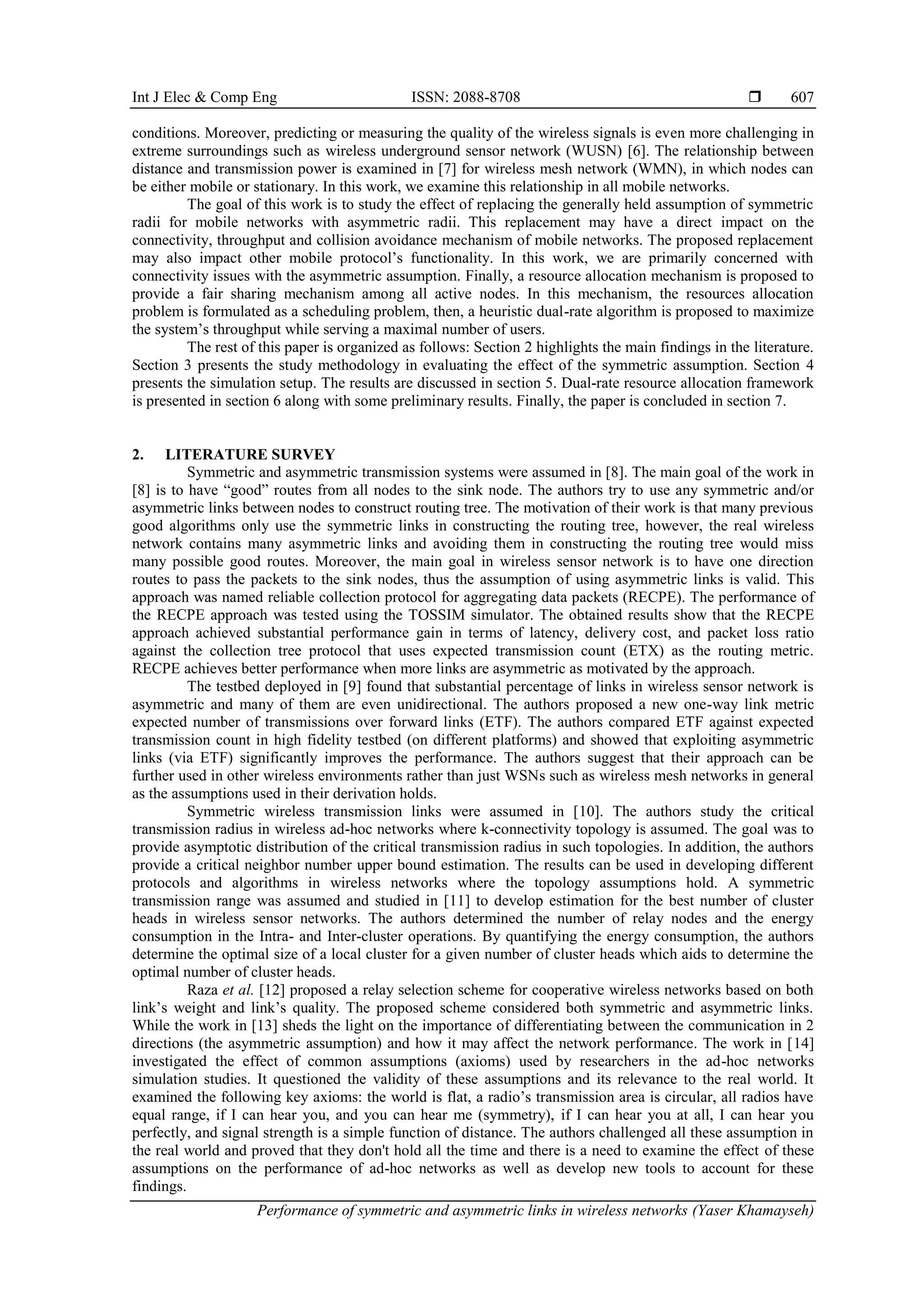 Int J Elec & Comp Eng ISSN: 2088-8708 
Performance of symmetric and asymmetric links in wireless networks (Yaser Khamayseh)
607
conditions. Moreover, predicting or measuring the quality of the wireless signals is even more challenging in
extreme surroundings such as wireless underground sensor network (WUSN) [6]. The relationship between
distance and transmission power is examined in [7] for wireless mesh network (WMN), in which nodes can
be either mobile or stationary. In this work, we examine this relationship in all mobile networks.
The goal of this work is to study the effect of replacing the generally held assumption of symmetric
radii for mobile networks with asymmetric radii. This replacement may have a direct impact on the
connectivity, throughput and collision avoidance mechanism of mobile networks. The proposed replacement
may also impact other mobile protocol’s functionality. In this work, we are primarily concerned with
connectivity issues with the asymmetric assumption. Finally, a resource allocation mechanism is proposed to
provide a fair sharing mechanism among all active nodes. In this mechanism, the resources allocation
problem is formulated as a scheduling problem, then, a heuristic dual-rate algorithm is proposed to maximize
the system’s throughput while serving a maximal number of users.
The rest of this paper is organized as follows: Section 2 highlights the main findings in the literature.
Section 3 presents the study methodology in evaluating the effect of the symmetric assumption. Section 4
presents the simulation setup. The results are discussed in section 5. Dual-rate resource allocation framework
is presented in section 6 along with some preliminary results. Finally, the paper is concluded in section 7.
2. LITERATURE SURVEY
Symmetric and asymmetric transmission systems were assumed in [8]. The main goal of the work in
[8] is to have “good” routes from all nodes to the sink node. The authors try to use any symmetric and/or
asymmetric links between nodes to construct routing tree. The motivation of their work is that many previous
good algorithms only use the symmetric links in constructing the routing tree, however, the real wireless
network contains many asymmetric links and avoiding them in constructing the routing tree would miss
many possible good routes. Moreover, the main goal in wireless sensor network is to have one direction
routes to pass the packets to the sink nodes, thus the assumption of using asymmetric links is valid. This
approach was named reliable collection protocol for aggregating data packets (RECPE). The performance of
the RECPE approach was tested using the TOSSIM simulator. The obtained results show that the RECPE
approach achieved substantial performance gain in terms of latency, delivery cost, and packet loss ratio
against the collection tree protocol that uses expected transmission count (ETX) as the routing metric.
RECPE achieves better performance when more links are asymmetric as motivated by the approach.
The testbed deployed in [9] found that substantial percentage of links in wireless sensor network is
asymmetric and many of them are even unidirectional. The authors proposed a new one-way link metric
expected number of transmissions over forward links (ETF). The authors compared ETF against expected
transmission count in high fidelity testbed (on different platforms) and showed that exploiting asymmetric
links (via ETF) significantly improves the performance. The authors suggest that their approach can be
further used in other wireless environments rather than just WSNs such as wireless mesh networks in general
as the assumptions used in their derivation holds.
Symmetric wireless transmission links were assumed in [10]. The authors study the critical
transmission radius in wireless ad-hoc networks where k-connectivity topology is assumed. The goal was to
provide asymptotic distribution of the critical transmission radius in such topologies. In addition, the authors
provide a critical neighbor number upper bound estimation. The results can be used in developing different
protocols and algorithms in wireless networks where the topology assumptions hold. A symmetric
transmission range was assumed and studied in [11] to develop estimation for the best number of cluster
heads in wireless sensor networks. The authors determined the number of relay nodes and the energy
consumption in the Intra- and Inter-cluster operations. By quantifying the energy consumption, the authors
determine the optimal size of a local cluster for a given number of cluster heads which aids to determine the
optimal number of cluster heads.
Raza et al. [12] proposed a relay selection scheme for cooperative wireless networks based on both
link’s weight and link’s quality. The proposed scheme considered both symmetric and asymmetric links.
While the work in [13] sheds the light on the importance of differentiating between the communication in 2
directions (the asymmetric assumption) and how it may affect the network performance. The work in [14]
investigated the effect of common assumptions (axioms) used by researchers in the ad-hoc networks
simulation studies. It questioned the validity of these assumptions and its relevance to the real world. It
examined the following key axioms: the world is flat, a radio’s transmission area is circular, all radios have
equal range, if I can hear you, and you can hear me (symmetry), if I can hear you at all, I can hear you
perfectly, and signal strength is a simple function of distance. The authors challenged all these assumption in
the real world and proved that they don't hold all the time and there is a need to examine the effect of these
assumptions on the performance of ad-hoc networks as well as develop new tools to account for these
findings.
 