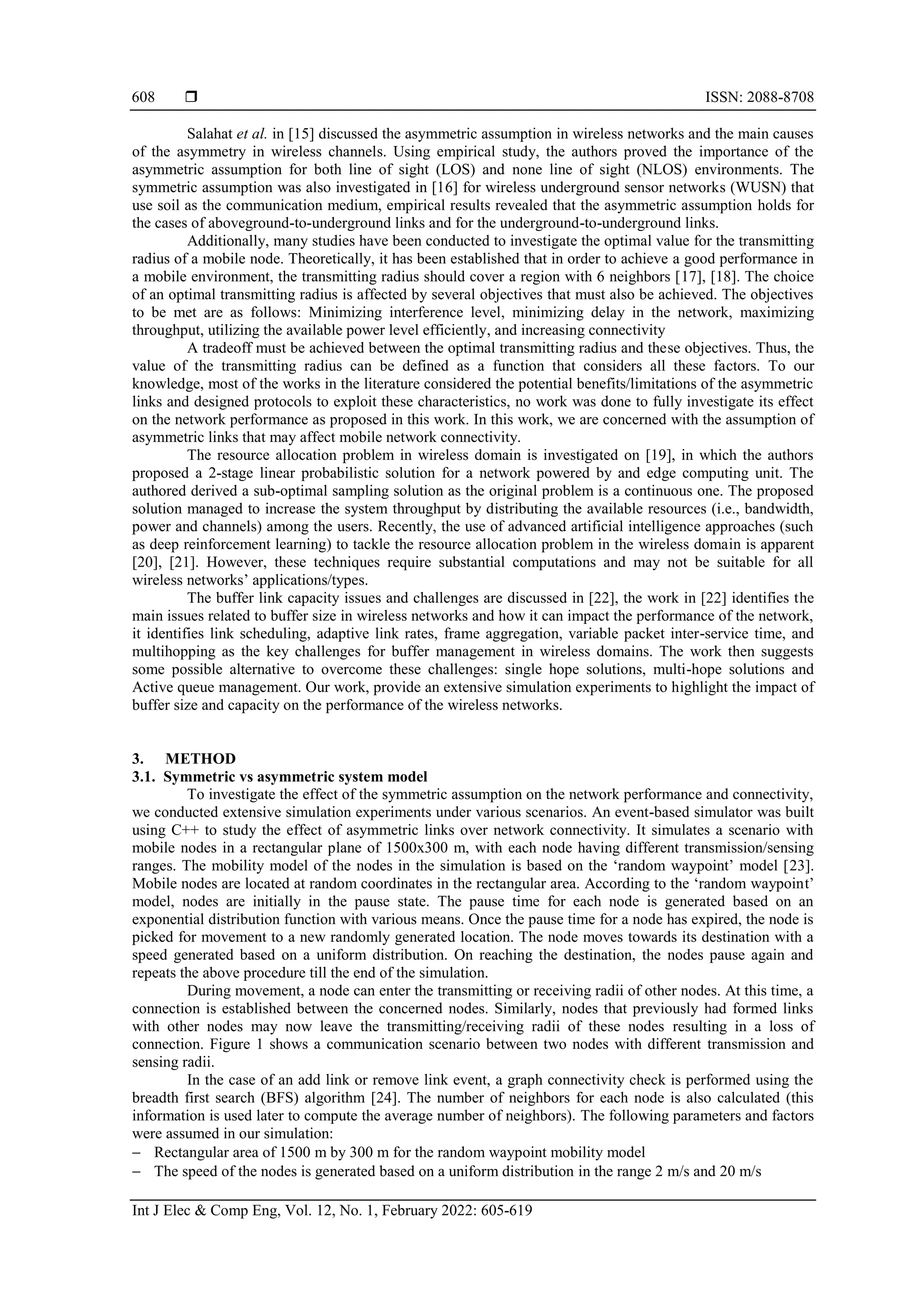  ISSN: 2088-8708
Int J Elec & Comp Eng, Vol. 12, No. 1, February 2022: 605-619
608
Salahat et al. in [15] discussed the asymmetric assumption in wireless networks and the main causes
of the asymmetry in wireless channels. Using empirical study, the authors proved the importance of the
asymmetric assumption for both line of sight (LOS) and none line of sight (NLOS) environments. The
symmetric assumption was also investigated in [16] for wireless underground sensor networks (WUSN) that
use soil as the communication medium, empirical results revealed that the asymmetric assumption holds for
the cases of aboveground-to-underground links and for the underground-to-underground links.
Additionally, many studies have been conducted to investigate the optimal value for the transmitting
radius of a mobile node. Theoretically, it has been established that in order to achieve a good performance in
a mobile environment, the transmitting radius should cover a region with 6 neighbors [17], [18]. The choice
of an optimal transmitting radius is affected by several objectives that must also be achieved. The objectives
to be met are as follows: Minimizing interference level, minimizing delay in the network, maximizing
throughput, utilizing the available power level efficiently, and increasing connectivity
A tradeoff must be achieved between the optimal transmitting radius and these objectives. Thus, the
value of the transmitting radius can be defined as a function that considers all these factors. To our
knowledge, most of the works in the literature considered the potential benefits/limitations of the asymmetric
links and designed protocols to exploit these characteristics, no work was done to fully investigate its effect
on the network performance as proposed in this work. In this work, we are concerned with the assumption of
asymmetric links that may affect mobile network connectivity.
The resource allocation problem in wireless domain is investigated on [19], in which the authors
proposed a 2-stage linear probabilistic solution for a network powered by and edge computing unit. The
authored derived a sub-optimal sampling solution as the original problem is a continuous one. The proposed
solution managed to increase the system throughput by distributing the available resources (i.e., bandwidth,
power and channels) among the users. Recently, the use of advanced artificial intelligence approaches (such
as deep reinforcement learning) to tackle the resource allocation problem in the wireless domain is apparent
[20], [21]. However, these techniques require substantial computations and may not be suitable for all
wireless networks’ applications/types.
The buffer link capacity issues and challenges are discussed in [22], the work in [22] identifies the
main issues related to buffer size in wireless networks and how it can impact the performance of the network,
it identifies link scheduling, adaptive link rates, frame aggregation, variable packet inter-service time, and
multihopping as the key challenges for buffer management in wireless domains. The work then suggests
some possible alternative to overcome these challenges: single hope solutions, multi-hope solutions and
Active queue management. Our work, provide an extensive simulation experiments to highlight the impact of
buffer size and capacity on the performance of the wireless networks.
3. METHOD
3.1. Symmetric vs asymmetric system model
To investigate the effect of the symmetric assumption on the network performance and connectivity,
we conducted extensive simulation experiments under various scenarios. An event-based simulator was built
using C++ to study the effect of asymmetric links over network connectivity. It simulates a scenario with
mobile nodes in a rectangular plane of 1500x300 m, with each node having different transmission/sensing
ranges. The mobility model of the nodes in the simulation is based on the ‘random waypoint’ model [23].
Mobile nodes are located at random coordinates in the rectangular area. According to the ‘random waypoint’
model, nodes are initially in the pause state. The pause time for each node is generated based on an
exponential distribution function with various means. Once the pause time for a node has expired, the node is
picked for movement to a new randomly generated location. The node moves towards its destination with a
speed generated based on a uniform distribution. On reaching the destination, the nodes pause again and
repeats the above procedure till the end of the simulation.
During movement, a node can enter the transmitting or receiving radii of other nodes. At this time, a
connection is established between the concerned nodes. Similarly, nodes that previously had formed links
with other nodes may now leave the transmitting/receiving radii of these nodes resulting in a loss of
connection. Figure 1 shows a communication scenario between two nodes with different transmission and
sensing radii.
In the case of an add link or remove link event, a graph connectivity check is performed using the
breadth first search (BFS) algorithm [24]. The number of neighbors for each node is also calculated (this
information is used later to compute the average number of neighbors). The following parameters and factors
were assumed in our simulation:
 Rectangular area of 1500 m by 300 m for the random waypoint mobility model
 The speed of the nodes is generated based on a uniform distribution in the range 2 m/s and 20 m/s
 