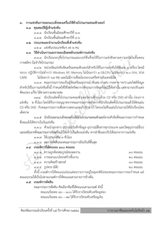 ศิลปหัตถกรรมนักเรียนครั้งที่ ๖5 ปีการศึกษา ๒๕๕8 การงานอาชีพและเทคโนโลยีหน้า 32
3. การแข่งขันการออกแบบสิ่งของเครื่องใช้ด้วยโปรแกรมคอมพิวเตอร์
3.1 คุณสมบัติผู้เข้าแข่งขัน
3.1.1 นักเรียนชั้นมัธยมศึกษาปีที่ 1-3
3.1.2 นักเรียนชั้นมัธยมศึกษาปีที่ 4-6
3.2 ประเภทและจานวนนักเรียนที่เข้าแข่งขัน
3.2.1 แข่งขันประเภททีมๆ ละ 2 คน
3.3 วิธีดาเนินการและรายละเอียดหลักเกณฑ์การแข่งขัน
3.3.1 นักเรียนระบุชื่อโปรแกรมและเวอร์ชั่นที่จะใช้ในการแข่งขันตามความถนัดในขั้นตอน
การสมัคร (ไม่จากัดโปรแกรม)
3.3.2 หน่วยจัดแข่งขันจัดเตรียมคอมพิวเตอร์สาหรับใช้ในการแข่งขันให้ทีมละ 1 เครื่อง โดยมี
ระบบ ปฏิบัติการไม่ต่ากว่า Windows XP, Memory ไม่น้อยกว่า 1 GB,CPU ไม่น้อยกว่า 2.0 GHz, VGA
CARD ไม่น้อยกว่า 64 Mb และไม่มีการเชื่อมโยงระบบเครือข่ายอินเทอร์เน็ต
3.3.3 คณะกรรมการจะเป็นผู้จัดเตรียมอุปกรณ์ (ดินสอ ยางลบ กระดาษ ฯลฯ) และไฟล์ข้อมูล
สาหรับใช้ในการแข่งขันทั้งนี้ กาหนดให้ใช้ไฟล์ทรัพยากรที่กรรมการจัดเตรียมไว้ให้เท่านั้น แต่สามารถปรับแต่ง
ดัดแปลง แก้ไข ได้ตามความเหมาะสม
3.3.4 นักเรียนติดตั้งโปรแกรมคอมพิวเตอร์ตามที่ระบุด้วย CD หรือ DVD เท่านั้น ก่อนการ
แข่งขัน 2 ชั่วโมง โดยได้รับการอนุญาตจากคณะกรรมการหลังจากที่นักเรียนติดตั้งโปรแกรมแล้วให้ส่งแผ่น
CD หรือ DVD กับคณะกรรมการเพื่อตรวจสอบและเก็บรักษาไว้ โดยจะไม่คืนแผ่นโปรแกรมให้นักเรียนโดย
เด็ดขาด
3.3.5 นักเรียนออกแบบสิ่งของเครื่องใช้ด้วยโปรแกรมคอมพิวเตอร์ตามหัวข้อที่คณะกรรมการกาหนด
ซึ่งจะแจ้งให้ทราบในวันแข่งขัน
3.3.6 ห้ามนาเอกสาร อุปกรณ์บันทึกข้อมูล อุปกรณ์สื่อสารทุกประเภท และวัสดุอุปกรณ์อื่นๆ
นอกเหนือจากที่คณะกรรมการจัดเตรียมไว้ให้เข้าไปในห้องแข่งขัน หากฝ่าฝืนจะปรับให้ออกจากการแข่งขัน
3.3.7 ใช้เวลาแข่งขัน 3 ชั่วโมง
3.3.8 ผลการตัดสินของคณะกรรมการถือเป็นที่สิ้นสุด
3.4 เกณฑ์การให้คะแนน 100 คะแนน
3.4.1 ความถูกต้องสมบูรณ์ของผลงาน 30 คะแนน
3.4.2 การออกแบบโครงสร้างชิ้นงาน 20 คะแนน
3.4.3 ความคิดสร้างสรรค์ 30 คะแนน
3.4.4 รูปทรง (มิติ) 20 คะแนน
ทั้งนี้ เกณฑ์การให้คะแนนย่อยแต่ละรายการอยู่ในดุลยพินิจของคณะกรรมการจะกาหนด แต่
คะแนนรวมให้เป็นไปตามเกณฑ์การให้คะแนนตามรายการข้างต้น
3.5 เกณฑ์การตัดสิน
คณะกรรมการตัดสิน คัดเลือกทีมที่ได้คะแนนตามเกณฑ์ ดังนี้
คะแนนร้อยละ 80 – 100 ได้รับรางวัลระดับเหรียญทอง
คะแนนร้อยละ 70 – 79 ได้รับรางวัลระดับเหรียญเงิน
 