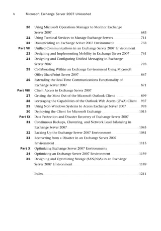 20 Using Microsoft Operations Manager to Monitor Exchange
Server 2007 . . . . . . . . . . . . . . . . . . . . . . . . . . . . . . . . . . . . . . . . . . . . . . . . . . . . . . . . . . . . . . . . . . . . . . . . . . . . . . . . . 683
21 Using Terminal Services to Manage Exchange Servers . . . . . . . . . . . . . . . . . . . . . . . . . 711
22 Documenting an Exchange Server 2007 Environment . . . . . . . . . . . . . . . . . . . . . . . . 733
Part VII Unified Communications in an Exchange Server 2007 Environment
23 Designing and Implementing Mobility in Exchange Server 2007 . . . . . . . . . . 761
24 Designing and Configuring Unified Messaging in Exchange
Server 2007 . . . . . . . . . . . . . . . . . . . . . . . . . . . . . . . . . . . . . . . . . . . . . . . . . . . . . . . . . . . . . . . . . . . . . . . . . . . . . . . . . 793
25 Collaborating Within an Exchange Environment Using Microsoft
Office SharePoint Server 2007. . . . . . . . . . . . . . . . . . . . . . . . . . . . . . . . . . . . . . . . . . . . . . . . . . . . . . . . . 847
26 Extending the Real-Time Communications Functionality of
Exchange Server 2007 . . . . . . . . . . . . . . . . . . . . . . . . . . . . . . . . . . . . . . . . . . . . . . . . . . . . . . . . . . . . . . . . . . . 871
Part VIII Client Access to Exchange Server 2007
27 Getting the Most Out of the Microsoft Outlook Client. . . . . . . . . . . . . . . . . . . . . . . . 899
28 Leveraging the Capabilities of the Outlook Web Access (OWA) Client . . . 937
29 Using Non-Windows Systems to Access Exchange Server 2007 . . . . . . . . . . . . . 993
30 Deploying the Client for Microsoft Exchange . . . . . . . . . . . . . . . . . . . . . . . . . . . . . . . . . . 1015
Part IX Data Protection and Disaster Recovery of Exchange Server 2007
31 Continuous Backups, Clustering, and Network Load Balancing in
Exchange Server 2007. . . . . . . . . . . . . . . . . . . . . . . . . . . . . . . . . . . . . . . . . . . . . . . . . . . . . . . . . . . . . . . . . . 1045
32 Backing Up the Exchange Server 2007 Environment. . . . . . . . . . . . . . . . . . . . . . . . . 1081
33 Recovering from a Disaster in an Exchange Server 2007
Environment . . . . . . . . . . . . . . . . . . . . . . . . . . . . . . . . . . . . . . . . . . . . . . . . . . . . . . . . . . . . . . . . . . . . . . . . . . . . . 1115
Part X Optimizing Exchange Server 2007 Environments
34 Optimizing an Exchange Server 2007 Environment . . . . . . . . . . . . . . . . . . . . . . . . . . 1159
35 Designing and Optimizing Storage (SAN/NAS) in an Exchange
Server 2007 Environment. . . . . . . . . . . . . . . . . . . . . . . . . . . . . . . . . . . . . . . . . . . . . . . . . . . . . . . . . . . . . 1189
Index. . . . . . . . . . . . . . . . . . . . . . . . . . . . . . . . . . . . . . . . . . . . . . . . . . . . . . . . . . . . . . . . . . . . . . . . . . . . . . . . . . . . . . . . 1211
Microsoft Exchange Server 2007 Unleashed
iv
 