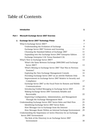 Table of Contents
Introduction 1
Part I Microsoft Exchange Server 2007 Overview
1 Exchange Server 2007 Technology Primer 7
What Is Exchange Server 2007?. . . . . . . . . . . . . . . . . . . . . . . . . . . . . . . . . . . . . . . . . . . . . . . . . . . . . . . . . . 7
Understanding the Evolution of Exchange . . . . . . . . . . . . . . . . . . . . . . . . . . . . . . . . . . . 8
Exchange Server 2007 Versions and Licensing . . . . . . . . . . . . . . . . . . . . . . . . . . . . . 11
Choosing the Standard Edition of Exchange 2007. . . . . . . . . . . . . . . . . . . . . . . . 11
Expanding into the Exchange Server 2007 Enterprise Edition. . . . . . . . . 12
Exchange Enterprise CAL Versus Standard CAL. . . . . . . . . . . . . . . . . . . . . . . . . . . . 12
What’s New in Exchange Server 2007?. . . . . . . . . . . . . . . . . . . . . . . . . . . . . . . . . . . . . . . . . . . . . . . 13
What’s the Same Between Exchange 2000/2003 and Exchange
Server 2007? . . . . . . . . . . . . . . . . . . . . . . . . . . . . . . . . . . . . . . . . . . . . . . . . . . . . . . . . . . . . . . . . . . . . . . . . 13
What’s Missing in Exchange Server 2007 That Was in Previous
Versions? . . . . . . . . . . . . . . . . . . . . . . . . . . . . . . . . . . . . . . . . . . . . . . . . . . . . . . . . . . . . . . . . . . . . . . . . . . . . 14
Exploring the New Exchange Management Console. . . . . . . . . . . . . . . . . . . . . 15
Providing Exchange Server 2007 on an x64-bit Platform Only . . . . . . . 16
Improvements in Exchange Server 2007 Relative to Security and
Compliance. . . . . . . . . . . . . . . . . . . . . . . . . . . . . . . . . . . . . . . . . . . . . . . . . . . . . . . . . . . . . . . . . . . . . . . . . 17
Exchange Server 2007 as the Focal Point for Remote and Mobile
Communications . . . . . . . . . . . . . . . . . . . . . . . . . . . . . . . . . . . . . . . . . . . . . . . . . . . . . . . . . . . . . . . . . 19
Introducing Unified Messaging in Exchange Server 2007 . . . . . . . . . . . . . . 21
Making Exchange Server 2007 Extremely Reliable and
Recoverable . . . . . . . . . . . . . . . . . . . . . . . . . . . . . . . . . . . . . . . . . . . . . . . . . . . . . . . . . . . . . . . . . . . . . . . . . 22
Improving Configuration, Administration, and Management
Through the Exchange Management Shell. . . . . . . . . . . . . . . . . . . . . . . . . . . . . . . . 23
Understanding Exchange Server 2007 Server Roles and Mail Flow . . . . . . . . . . 25
Identifying Exchange Server 2007 Server Roles . . . . . . . . . . . . . . . . . . . . . . . . . . . . 25
How Messages Get to Exchange from the Internet . . . . . . . . . . . . . . . . . . . . . . . 28
How Messages Route Within an Internal Exchange Environment . . . 29
Understanding the Importance of Active Directory for an Exchange
Server 2007 Environment . . . . . . . . . . . . . . . . . . . . . . . . . . . . . . . . . . . . . . . . . . . . . . . . . . . . . . . . . . . . . . 29
The Role of the Directory in an Exchange Server 2007
Environment . . . . . . . . . . . . . . . . . . . . . . . . . . . . . . . . . . . . . . . . . . . . . . . . . . . . . . . . . . . . . . . . . . . . . . . 30
 