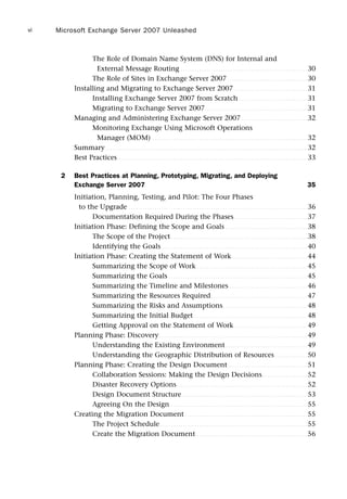The Role of Domain Name System (DNS) for Internal and
External Message Routing . . . . . . . . . . . . . . . . . . . . . . . . . . . . . . . . . . . . . . . . . . . . . . . . . . . . . . 30
The Role of Sites in Exchange Server 2007 . . . . . . . . . . . . . . . . . . . . . . . . . . . . . . . . . . 30
Installing and Migrating to Exchange Server 2007 . . . . . . . . . . . . . . . . . . . . . . . . . . . . . . . 31
Installing Exchange Server 2007 from Scratch . . . . . . . . . . . . . . . . . . . . . . . . . . . . . 31
Migrating to Exchange Server 2007 . . . . . . . . . . . . . . . . . . . . . . . . . . . . . . . . . . . . . . . . . . . 31
Managing and Administering Exchange Server 2007 . . . . . . . . . . . . . . . . . . . . . . . . . . . . 32
Monitoring Exchange Using Microsoft Operations
Manager (MOM) . . . . . . . . . . . . . . . . . . . . . . . . . . . . . . . . . . . . . . . . . . . . . . . . . . . . . . . . . . . . . . . . . . 32
Summary. . . . . . . . . . . . . . . . . . . . . . . . . . . . . . . . . . . . . . . . . . . . . . . . . . . . . . . . . . . . . . . . . . . . . . . . . . . . . . . . . . . . . . 32
Best Practices. . . . . . . . . . . . . . . . . . . . . . . . . . . . . . . . . . . . . . . . . . . . . . . . . . . . . . . . . . . . . . . . . . . . . . . . . . . . . . . . . 33
2 Best Practices at Planning, Prototyping, Migrating, and Deploying
Exchange Server 2007 35
Initiation, Planning, Testing, and Pilot: The Four Phases
to the Upgrade . . . . . . . . . . . . . . . . . . . . . . . . . . . . . . . . . . . . . . . . . . . . . . . . . . . . . . . . . . . . . . . . . . . . . . . . . . . . 36
Documentation Required During the Phases . . . . . . . . . . . . . . . . . . . . . . . . . . . . . . . 37
Initiation Phase: Defining the Scope and Goals . . . . . . . . . . . . . . . . . . . . . . . . . . . . . . . . . . . 38
The Scope of the Project . . . . . . . . . . . . . . . . . . . . . . . . . . . . . . . . . . . . . . . . . . . . . . . . . . . . . . . . . . 38
Identifying the Goals . . . . . . . . . . . . . . . . . . . . . . . . . . . . . . . . . . . . . . . . . . . . . . . . . . . . . . . . . . . . . . 40
Initiation Phase: Creating the Statement of Work . . . . . . . . . . . . . . . . . . . . . . . . . . . . . . . . 44
Summarizing the Scope of Work . . . . . . . . . . . . . . . . . . . . . . . . . . . . . . . . . . . . . . . . . . . . . . . 45
Summarizing the Goals . . . . . . . . . . . . . . . . . . . . . . . . . . . . . . . . . . . . . . . . . . . . . . . . . . . . . . . . . . . 45
Summarizing the Timeline and Milestones . . . . . . . . . . . . . . . . . . . . . . . . . . . . . . . . . 46
Summarizing the Resources Required. . . . . . . . . . . . . . . . . . . . . . . . . . . . . . . . . . . . . . . . . 47
Summarizing the Risks and Assumptions. . . . . . . . . . . . . . . . . . . . . . . . . . . . . . . . . . . . 48
Summarizing the Initial Budget . . . . . . . . . . . . . . . . . . . . . . . . . . . . . . . . . . . . . . . . . . . . . . . . 48
Getting Approval on the Statement of Work . . . . . . . . . . . . . . . . . . . . . . . . . . . . . . . 49
Planning Phase: Discovery. . . . . . . . . . . . . . . . . . . . . . . . . . . . . . . . . . . . . . . . . . . . . . . . . . . . . . . . . . . . . . . 49
Understanding the Existing Environment. . . . . . . . . . . . . . . . . . . . . . . . . . . . . . . . . . . 49
Understanding the Geographic Distribution of Resources. . . . . . . . . . . . . . 50
Planning Phase: Creating the Design Document. . . . . . . . . . . . . . . . . . . . . . . . . . . . . . . . . . 51
Collaboration Sessions: Making the Design Decisions . . . . . . . . . . . . . . . . . . . 52
Disaster Recovery Options . . . . . . . . . . . . . . . . . . . . . . . . . . . . . . . . . . . . . . . . . . . . . . . . . . . . . . . 52
Design Document Structure . . . . . . . . . . . . . . . . . . . . . . . . . . . . . . . . . . . . . . . . . . . . . . . . . . . . . 53
Agreeing On the Design . . . . . . . . . . . . . . . . . . . . . . . . . . . . . . . . . . . . . . . . . . . . . . . . . . . . . . . . . . 55
Creating the Migration Document . . . . . . . . . . . . . . . . . . . . . . . . . . . . . . . . . . . . . . . . . . . . . . . . . . . . 55
The Project Schedule. . . . . . . . . . . . . . . . . . . . . . . . . . . . . . . . . . . . . . . . . . . . . . . . . . . . . . . . . . . . . . . 55
Create the Migration Document . . . . . . . . . . . . . . . . . . . . . . . . . . . . . . . . . . . . . . . . . . . . . . . 56
Microsoft Exchange Server 2007 Unleashed
vi
 
