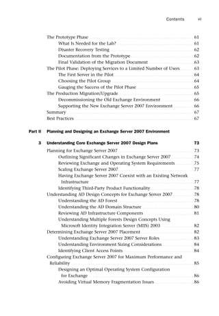 The Prototype Phase . . . . . . . . . . . . . . . . . . . . . . . . . . . . . . . . . . . . . . . . . . . . . . . . . . . . . . . . . . . . . . . . . . . . . . . 61
What Is Needed for the Lab? . . . . . . . . . . . . . . . . . . . . . . . . . . . . . . . . . . . . . . . . . . . . . . . . . . . . 61
Disaster Recovery Testing. . . . . . . . . . . . . . . . . . . . . . . . . . . . . . . . . . . . . . . . . . . . . . . . . . . . . . . . . 62
Documentation from the Prototype. . . . . . . . . . . . . . . . . . . . . . . . . . . . . . . . . . . . . . . . . . . 62
Final Validation of the Migration Document. . . . . . . . . . . . . . . . . . . . . . . . . . . . . . . 63
The Pilot Phase: Deploying Services to a Limited Number of Users . . . . . . . . . 63
The First Server in the Pilot. . . . . . . . . . . . . . . . . . . . . . . . . . . . . . . . . . . . . . . . . . . . . . . . . . . . . . 64
Choosing the Pilot Group. . . . . . . . . . . . . . . . . . . . . . . . . . . . . . . . . . . . . . . . . . . . . . . . . . . . . . . . 64
Gauging the Success of the Pilot Phase. . . . . . . . . . . . . . . . . . . . . . . . . . . . . . . . . . . . . . . 65
The Production Migration/Upgrade. . . . . . . . . . . . . . . . . . . . . . . . . . . . . . . . . . . . . . . . . . . . . . . . . . . 65
Decommissioning the Old Exchange Environment . . . . . . . . . . . . . . . . . . . . . . 66
Supporting the New Exchange Server 2007 Environment . . . . . . . . . . . . . . 66
Summary. . . . . . . . . . . . . . . . . . . . . . . . . . . . . . . . . . . . . . . . . . . . . . . . . . . . . . . . . . . . . . . . . . . . . . . . . . . . . . . . . . . . . . 67
Best Practices. . . . . . . . . . . . . . . . . . . . . . . . . . . . . . . . . . . . . . . . . . . . . . . . . . . . . . . . . . . . . . . . . . . . . . . . . . . . . . . . . 67
Part II Planning and Designing an Exchange Server 2007 Environment
3 Understanding Core Exchange Server 2007 Design Plans 73
Planning for Exchange Server 2007 . . . . . . . . . . . . . . . . . . . . . . . . . . . . . . . . . . . . . . . . . . . . . . . . . . . 73
Outlining Significant Changes in Exchange Server 2007 . . . . . . . . . . . . . . . 74
Reviewing Exchange and Operating System Requirements. . . . . . . . . . . . . 75
Scaling Exchange Server 2007. . . . . . . . . . . . . . . . . . . . . . . . . . . . . . . . . . . . . . . . . . . . . . . . . . . 77
Having Exchange Server 2007 Coexist with an Existing Network
Infrastructure. . . . . . . . . . . . . . . . . . . . . . . . . . . . . . . . . . . . . . . . . . . . . . . . . . . . . . . . . . . . . . . . . . . . . . . 77
Identifying Third-Party Product Functionality . . . . . . . . . . . . . . . . . . . . . . . . . . . . . 78
Understanding AD Design Concepts for Exchange Server 2007 . . . . . . . . . . . . . . 78
Understanding the AD Forest . . . . . . . . . . . . . . . . . . . . . . . . . . . . . . . . . . . . . . . . . . . . . . . . . . . 78
Understanding the AD Domain Structure . . . . . . . . . . . . . . . . . . . . . . . . . . . . . . . . . . . 80
Reviewing AD Infrastructure Components . . . . . . . . . . . . . . . . . . . . . . . . . . . . . . . . . . 81
Understanding Multiple Forests Design Concepts Using
Microsoft Identity Integration Server (MIIS) 2003 . . . . . . . . . . . . . . . . . . . . . . 82
Determining Exchange Server 2007 Placement. . . . . . . . . . . . . . . . . . . . . . . . . . . . . . . . . . . . 82
Understanding Exchange Server 2007 Server Roles . . . . . . . . . . . . . . . . . . . . . . . 83
Understanding Environment Sizing Considerations. . . . . . . . . . . . . . . . . . . . . . 84
Identifying Client Access Points. . . . . . . . . . . . . . . . . . . . . . . . . . . . . . . . . . . . . . . . . . . . . . . . 84
Configuring Exchange Server 2007 for Maximum Performance and
Reliability . . . . . . . . . . . . . . . . . . . . . . . . . . . . . . . . . . . . . . . . . . . . . . . . . . . . . . . . . . . . . . . . . . . . . . . . . . . . . . . . . . . 85
Designing an Optimal Operating System Configuration
for Exchange . . . . . . . . . . . . . . . . . . . . . . . . . . . . . . . . . . . . . . . . . . . . . . . . . . . . . . . . . . . . . . . . . . . . . . . 86
Avoiding Virtual Memory Fragmentation Issues. . . . . . . . . . . . . . . . . . . . . . . . . . . 86
Contents vii
 
