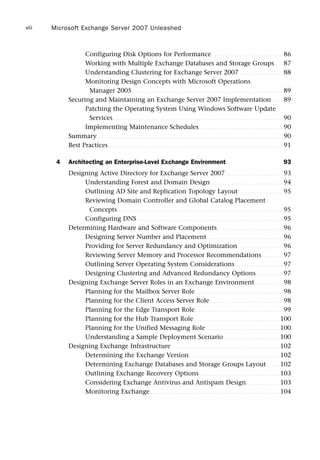 Configuring Disk Options for Performance . . . . . . . . . . . . . . . . . . . . . . . . . . . . . . . . . 86
Working with Multiple Exchange Databases and Storage Groups . . . . 87
Understanding Clustering for Exchange Server 2007 . . . . . . . . . . . . . . . . . . . . 88
Monitoring Design Concepts with Microsoft Operations
Manager 2005. . . . . . . . . . . . . . . . . . . . . . . . . . . . . . . . . . . . . . . . . . . . . . . . . . . . . . . . . . . . . . . . . . . . . . 89
Securing and Maintaining an Exchange Server 2007 Implementation . . . . . 89
Patching the Operating System Using Windows Software Update
Services. . . . . . . . . . . . . . . . . . . . . . . . . . . . . . . . . . . . . . . . . . . . . . . . . . . . . . . . . . . . . . . . . . . . . . . . . . . . . . . 90
Implementing Maintenance Schedules. . . . . . . . . . . . . . . . . . . . . . . . . . . . . . . . . . . . . . . 90
Summary. . . . . . . . . . . . . . . . . . . . . . . . . . . . . . . . . . . . . . . . . . . . . . . . . . . . . . . . . . . . . . . . . . . . . . . . . . . . . . . . . . . . . . 90
Best Practices. . . . . . . . . . . . . . . . . . . . . . . . . . . . . . . . . . . . . . . . . . . . . . . . . . . . . . . . . . . . . . . . . . . . . . . . . . . . . . . . . 91
4 Architecting an Enterprise-Level Exchange Environment 93
Designing Active Directory for Exchange Server 2007. . . . . . . . . . . . . . . . . . . . . . . . . . . 93
Understanding Forest and Domain Design. . . . . . . . . . . . . . . . . . . . . . . . . . . . . . . . . . 94
Outlining AD Site and Replication Topology Layout. . . . . . . . . . . . . . . . . . . . . 95
Reviewing Domain Controller and Global Catalog Placement
Concepts . . . . . . . . . . . . . . . . . . . . . . . . . . . . . . . . . . . . . . . . . . . . . . . . . . . . . . . . . . . . . . . . . . . . . . . . . . . . 95
Configuring DNS. . . . . . . . . . . . . . . . . . . . . . . . . . . . . . . . . . . . . . . . . . . . . . . . . . . . . . . . . . . . . . . . . . . . 95
Determining Hardware and Software Components . . . . . . . . . . . . . . . . . . . . . . . . . . . . . . 96
Designing Server Number and Placement . . . . . . . . . . . . . . . . . . . . . . . . . . . . . . . . . . . 96
Providing for Server Redundancy and Optimization . . . . . . . . . . . . . . . . . . . . . 96
Reviewing Server Memory and Processor Recommendations. . . . . . . . . . 97
Outlining Server Operating System Considerations . . . . . . . . . . . . . . . . . . . . . . 97
Designing Clustering and Advanced Redundancy Options. . . . . . . . . . . . . 97
Designing Exchange Server Roles in an Exchange Environment . . . . . . . . . . . . . 98
Planning for the Mailbox Server Role. . . . . . . . . . . . . . . . . . . . . . . . . . . . . . . . . . . . . . . . . 98
Planning for the Client Access Server Role . . . . . . . . . . . . . . . . . . . . . . . . . . . . . . . . . . 98
Planning for the Edge Transport Role. . . . . . . . . . . . . . . . . . . . . . . . . . . . . . . . . . . . . . . . . 99
Planning for the Hub Transport Role. . . . . . . . . . . . . . . . . . . . . . . . . . . . . . . . . . . . . . . . 100
Planning for the Unified Messaging Role . . . . . . . . . . . . . . . . . . . . . . . . . . . . . . . . . . 100
Understanding a Sample Deployment Scenario. . . . . . . . . . . . . . . . . . . . . . . . . . 100
Designing Exchange Infrastructure . . . . . . . . . . . . . . . . . . . . . . . . . . . . . . . . . . . . . . . . . . . . . . . . . . 102
Determining the Exchange Version. . . . . . . . . . . . . . . . . . . . . . . . . . . . . . . . . . . . . . . . . . 102
Determining Exchange Databases and Storage Groups Layout . . . . . . 102
Outlining Exchange Recovery Options . . . . . . . . . . . . . . . . . . . . . . . . . . . . . . . . . . . . . 103
Considering Exchange Antivirus and Antispam Design . . . . . . . . . . . . . . . 103
Monitoring Exchange. . . . . . . . . . . . . . . . . . . . . . . . . . . . . . . . . . . . . . . . . . . . . . . . . . . . . . . . . . . . 104
Microsoft Exchange Server 2007 Unleashed
viii
 