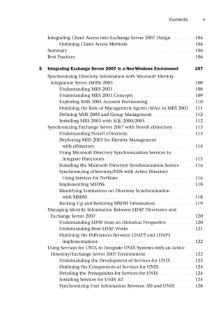 Integrating Client Access into Exchange Server 2007 Design. . . . . . . . . . . . . . . . 104
Outlining Client Access Methods . . . . . . . . . . . . . . . . . . . . . . . . . . . . . . . . . . . . . . . . . . . . 104
Summary . . . . . . . . . . . . . . . . . . . . . . . . . . . . . . . . . . . . . . . . . . . . . . . . . . . . . . . . . . . . . . . . . . . . . . . . . . . . . . . . . . . . 106
Best Practices . . . . . . . . . . . . . . . . . . . . . . . . . . . . . . . . . . . . . . . . . . . . . . . . . . . . . . . . . . . . . . . . . . . . . . . . . . . . . . . 106
5 Integrating Exchange Server 2007 in a Non-Windows Environment 107
Synchronizing Directory Information with Microsoft Identity
Integration Server (MIIS) 2003 . . . . . . . . . . . . . . . . . . . . . . . . . . . . . . . . . . . . . . . . . . . . . . . . . . . . . . 108
Understanding MIIS 2003 . . . . . . . . . . . . . . . . . . . . . . . . . . . . . . . . . . . . . . . . . . . . . . . . . . . . . . 108
Understanding MIIS 2003 Concepts. . . . . . . . . . . . . . . . . . . . . . . . . . . . . . . . . . . . . . . . . 109
Exploring MIIS 2003 Account Provisioning . . . . . . . . . . . . . . . . . . . . . . . . . . . . . . . 110
Outlining the Role of Management Agents (MAs) in MIIS 2003 . . . . 111
Defining MIIS 2003 and Group Management . . . . . . . . . . . . . . . . . . . . . . . . . . . . 112
Installing MIIS 2003 with SQL 2000/2005. . . . . . . . . . . . . . . . . . . . . . . . . . . . . . . . . 112
Synchronizing Exchange Server 2007 with Novell eDirectory. . . . . . . . . . . . . . . 113
Understanding Novell eDirectory . . . . . . . . . . . . . . . . . . . . . . . . . . . . . . . . . . . . . . . . . . . . 113
Deploying MIIS 2003 for Identity Management
with eDirectory . . . . . . . . . . . . . . . . . . . . . . . . . . . . . . . . . . . . . . . . . . . . . . . . . . . . . . . . . . . . . . . . . . 114
Using Microsoft Directory Synchronization Services to
Integrate Directories. . . . . . . . . . . . . . . . . . . . . . . . . . . . . . . . . . . . . . . . . . . . . . . . . . . . . . . . . . . . 115
Installing the Microsoft Directory Synchronization Service . . . . . . . . . . 116
Synchronizing eDirectory/NDS with Active Directory
Using Services for NetWare. . . . . . . . . . . . . . . . . . . . . . . . . . . . . . . . . . . . . . . . . . . . . . . . . . . 116
Implementing MSDSS. . . . . . . . . . . . . . . . . . . . . . . . . . . . . . . . . . . . . . . . . . . . . . . . . . . . . . . . . . . . 118
Identifying Limitations on Directory Synchronization
with MSDSS. . . . . . . . . . . . . . . . . . . . . . . . . . . . . . . . . . . . . . . . . . . . . . . . . . . . . . . . . . . . . . . . . . . . . . . 118
Backing Up and Restoring MSDSS Information . . . . . . . . . . . . . . . . . . . . . . . . . . 119
Managing Identity Information Between LDAP Directories and
Exchange Server 2007 . . . . . . . . . . . . . . . . . . . . . . . . . . . . . . . . . . . . . . . . . . . . . . . . . . . . . . . . . . . . . . . . . 120
Understanding LDAP from an Historical Perspective. . . . . . . . . . . . . . . . . . . 120
Understanding How LDAP Works . . . . . . . . . . . . . . . . . . . . . . . . . . . . . . . . . . . . . . . . . . . . 121
Outlining the Differences Between LDAP2 and LDAP3
Implementations . . . . . . . . . . . . . . . . . . . . . . . . . . . . . . . . . . . . . . . . . . . . . . . . . . . . . . . . . . . . . . . . 122
Using Services for UNIX to Integrate UNIX Systems with an Active
Directory/Exchange Server 2007 Environment. . . . . . . . . . . . . . . . . . . . . . . . . . . . . . . . . 122
Understanding the Development of Services for UNIX. . . . . . . . . . . . . . . . 123
Outlining the Components of Services for UNIX. . . . . . . . . . . . . . . . . . . . . . . . 124
Detailing the Prerequisites for Services for UNIX . . . . . . . . . . . . . . . . . . . . . . . . 124
Installing Services for UNIX R2 . . . . . . . . . . . . . . . . . . . . . . . . . . . . . . . . . . . . . . . . . . . . . . . 125
Synchronizing User Information Between AD and UNIX . . . . . . . . . . . . . 128
Contents ix
 