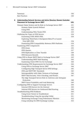 Summary . . . . . . . . . . . . . . . . . . . . . . . . . . . . . . . . . . . . . . . . . . . . . . . . . . . . . . . . . . . . . . . . . . . . . . . . . . . . . . . . . . . . 130
Best Practices . . . . . . . . . . . . . . . . . . . . . . . . . . . . . . . . . . . . . . . . . . . . . . . . . . . . . . . . . . . . . . . . . . . . . . . . . . . . . . . 130
6 Understanding Network Services and Active Directory Domain Controller
Placement for Exchange Server 2007 131
Domain Name System and Its Role in Exchange Server 2007 . . . . . . . . . . . . . . . 131
Domain Name System Defined . . . . . . . . . . . . . . . . . . . . . . . . . . . . . . . . . . . . . . . . . . . . . . . 132
Using DNS. . . . . . . . . . . . . . . . . . . . . . . . . . . . . . . . . . . . . . . . . . . . . . . . . . . . . . . . . . . . . . . . . . . . . . . . . . . 132
Understanding Who Needs DNS. . . . . . . . . . . . . . . . . . . . . . . . . . . . . . . . . . . . . . . . . . . . . . 133
Outlining the Types of DNS Servers . . . . . . . . . . . . . . . . . . . . . . . . . . . . . . . . . . . . . . . . . . . . . . . . . 134
Examining UNIX BIND DNS. . . . . . . . . . . . . . . . . . . . . . . . . . . . . . . . . . . . . . . . . . . . . . . . . . . 134
Exploring Third-Party (Checkpoint-Meta IP or Lucent
Vital QIP) DNS . . . . . . . . . . . . . . . . . . . . . . . . . . . . . . . . . . . . . . . . . . . . . . . . . . . . . . . . . . . . . . . . . . . 134
Examining DNS Compatibility Between DNS Platforms. . . . . . . . . . . . . . . 134
Examining DNS Components. . . . . . . . . . . . . . . . . . . . . . . . . . . . . . . . . . . . . . . . . . . . . . . . . . . . . . . . . 135
DNS Zones . . . . . . . . . . . . . . . . . . . . . . . . . . . . . . . . . . . . . . . . . . . . . . . . . . . . . . . . . . . . . . . . . . . . . . . . . . 135
DNS Queries . . . . . . . . . . . . . . . . . . . . . . . . . . . . . . . . . . . . . . . . . . . . . . . . . . . . . . . . . . . . . . . . . . . . . . . . 137
DNS Replication or Zone Transfer. . . . . . . . . . . . . . . . . . . . . . . . . . . . . . . . . . . . . . . . . . . . 138
DNS Resource Records . . . . . . . . . . . . . . . . . . . . . . . . . . . . . . . . . . . . . . . . . . . . . . . . . . . . . . . . . . . 138
Using DNS to Route SMTP Mail in Exchange Server 2007. . . . . . . . . . . . . . . . . . . . 143
Understanding SMTP Mail Routing. . . . . . . . . . . . . . . . . . . . . . . . . . . . . . . . . . . . . . . . . . 143
Examining Client DNS Use for Exchange. . . . . . . . . . . . . . . . . . . . . . . . . . . . . . . . . . 144
Understanding DNS Requirements for Exchange Server 2007. . . . . . . . . . . . . . . 144
Using DNS in Exchange Server 2007 . . . . . . . . . . . . . . . . . . . . . . . . . . . . . . . . . . . . . . . . 144
Configuring Edge Transport Server DNS Settings . . . . . . . . . . . . . . . . . . . . . . . . 145
DNS and SMTP RFC Standards . . . . . . . . . . . . . . . . . . . . . . . . . . . . . . . . . . . . . . . . . . . . . . . . 145
Interoperability with Older Versions of Exchange. . . . . . . . . . . . . . . . . . . . . . . 146
SMTP Mail Security, Virus Checking, and Proxies . . . . . . . . . . . . . . . . . . . . . . . 147
The Edge Transport Servers Role in Antivirus and Antispam
Protection . . . . . . . . . . . . . . . . . . . . . . . . . . . . . . . . . . . . . . . . . . . . . . . . . . . . . . . . . . . . . . . . . . . . . . . . . 148
SMTP Server Scalability and Load Balancing . . . . . . . . . . . . . . . . . . . . . . . . . . . . . . 149
Configuring DNS to Support Exchange Servers . . . . . . . . . . . . . . . . . . . . . . . . . . . . . . . . . . 150
External DNS Servers for the Internet. . . . . . . . . . . . . . . . . . . . . . . . . . . . . . . . . . . . . . . 150
Internal DNS Servers for Outbound Mail Routing. . . . . . . . . . . . . . . . . . . . . . . 150
Troubleshooting DNS Problems. . . . . . . . . . . . . . . . . . . . . . . . . . . . . . . . . . . . . . . . . . . . . . . . . . . . . . . 150
Using Event Viewer to Troubleshoot . . . . . . . . . . . . . . . . . . . . . . . . . . . . . . . . . . . . . . . . 151
Troubleshooting Using the ipconfig Utility . . . . . . . . . . . . . . . . . . . . . . . . . . . . . . . 151
Monitoring Exchange Using Performance Monitor . . . . . . . . . . . . . . . . . . . . . 152
Using nslookup for DNS Exchange Lookup . . . . . . . . . . . . . . . . . . . . . . . . . . . . . . . 152
Microsoft Exchange Server 2007 Unleashed
x
 