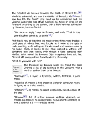 Cynicism
of de
Brosses.
The Président de Brosses describes the death of Clement XII.[40],
which he witnessed, and saw the election of Benedict XIV.[41]—as I
saw Leo XII. the Pontiff lying dead on his abandoned bed: the
Cardinal Camerlingo had struck Clement XII. twice or thrice on the
forehead, according to the custom, with a little hammer, calling him
by his name, Lorenzo Corsini.
"He made no reply," says de Brosses, and adds, "That is how
your daughter comes to be dumb[42]."
And that is how at that time the most serious things were treated: a
dead pope at whose head one knocks as it were at the gate of
understanding, while calling on the deceased and voiceless man by
his name, could, it seems to me, have inspired a witness with
something else than raillery, even though it were borrowed from
Molière. What would the frivolous Dijon magistrate have said had
Clement XII. answered him from the depths of eternity:
"What do you want with me?"
The Président de Brosses sends his friend the Abbé
Courtois a list of the cardinals of the Conclave, with a
word on each of them to his honour:
"Guadagni[43], a bigot, a hypocrite, witless, tasteless, a poor
monk.
"Aquaviva of Aragon, a fine presence, although somewhat heavy
in figure, as he is also in mind.
"Ottoboni[44], no morals, no credit, debauched, ruined, a lover of
the arts.
"Alberoni[45], full of ardour, anxious, restless, despised, no
morals, no decency, no consideration, no judgment: according to
him, a cardinal is a ——- dressed in red."
 
