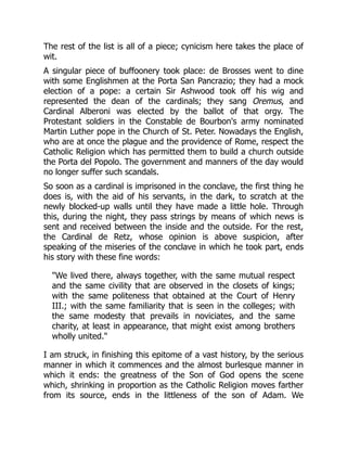 The rest of the list is all of a piece; cynicism here takes the place of
wit.
A singular piece of buffoonery took place: de Brosses went to dine
with some Englishmen at the Porta San Pancrazio; they had a mock
election of a pope: a certain Sir Ashwood took off his wig and
represented the dean of the cardinals; they sang Oremus, and
Cardinal Alberoni was elected by the ballot of that orgy. The
Protestant soldiers in the Constable de Bourbon's army nominated
Martin Luther pope in the Church of St. Peter. Nowadays the English,
who are at once the plague and the providence of Rome, respect the
Catholic Religion which has permitted them to build a church outside
the Porta del Popolo. The government and manners of the day would
no longer suffer such scandals.
So soon as a cardinal is imprisoned in the conclave, the first thing he
does is, with the aid of his servants, in the dark, to scratch at the
newly blocked-up walls until they have made a little hole. Through
this, during the night, they pass strings by means of which news is
sent and received between the inside and the outside. For the rest,
the Cardinal de Retz, whose opinion is above suspicion, after
speaking of the miseries of the conclave in which he took part, ends
his story with these fine words:
"We lived there, always together, with the same mutual respect
and the same civility that are observed in the closets of kings;
with the same politeness that obtained at the Court of Henry
III.; with the same familiarity that is seen in the colleges; with
the same modesty that prevails in noviciates, and the same
charity, at least in appearance, that might exist among brothers
wholly united."
I am struck, in finishing this epitome of a vast history, by the serious
manner in which it commences and the almost burlesque manner in
which it ends: the greatness of the Son of God opens the scene
which, shrinking in proportion as the Catholic Religion moves farther
from its source, ends in the littleness of the son of Adam. We
 