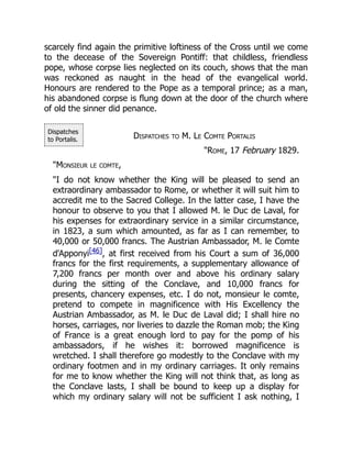 Dispatches
to Portalis.
scarcely find again the primitive loftiness of the Cross until we come
to the decease of the Sovereign Pontiff: that childless, friendless
pope, whose corpse lies neglected on its couch, shows that the man
was reckoned as naught in the head of the evangelical world.
Honours are rendered to the Pope as a temporal prince; as a man,
his abandoned corpse is flung down at the door of the church where
of old the sinner did penance.
Dispatches to M. Le Comte Portalis
"Rome, 17 February 1829.
"Monsieur le comte,
"I do not know whether the King will be pleased to send an
extraordinary ambassador to Rome, or whether it will suit him to
accredit me to the Sacred College. In the latter case, I have the
honour to observe to you that I allowed M. le Duc de Laval, for
his expenses for extraordinary service in a similar circumstance,
in 1823, a sum which amounted, as far as I can remember, to
40,000 or 50,000 francs. The Austrian Ambassador, M. le Comte
d'Apponyi[46], at first received from his Court a sum of 36,000
francs for the first requirements, a supplementary allowance of
7,200 francs per month over and above his ordinary salary
during the sitting of the Conclave, and 10,000 francs for
presents, chancery expenses, etc. I do not, monsieur le comte,
pretend to compete in magnificence with His Excellency the
Austrian Ambassador, as M. le Duc de Laval did; I shall hire no
horses, carriages, nor liveries to dazzle the Roman mob; the King
of France is a great enough lord to pay for the pomp of his
ambassadors, if he wishes it: borrowed magnificence is
wretched. I shall therefore go modestly to the Conclave with my
ordinary footmen and in my ordinary carriages. It only remains
for me to know whether the King will not think that, as long as
the Conclave lasts, I shall be bound to keep up a display for
which my ordinary salary will not be sufficient I ask nothing, I
 