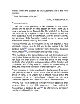 merely submit the question to your judgment and to the royal
decision.
"I have the honour to be, etc."
"Rome, 19 February 1829.
"Monsieur le comte,
"I had the honour yesterday to be presented to the Sacred
College and to deliver the little speech of which I sent you a
copy in advance in my Dispatch No. 17, which left on Tuesday
the 17th inst. by a special courier. I was listened to with the
most auspicious marks of satisfaction, and the Senior Cardinal,
the venerable Della Somaglia, replied to me in terms most
affectionate towards the King and France.
"Having informed you of everything in my last dispatch, I have
absolutely nothing new to tell you to-day, unless it be that
Cardinal Bussi[47] arrived yesterday from Benevento. Cardinals
Albani, Macchi[48], and Oppizzoni are expected to-day.
"The members of the Sacred College will lock themselves up in
the Quirinal Palace on Monday evening the 23rd of this month.
Ten days will then elapse to await the arrival of the foreign
cardinals, after which the serious operations of the Conclave will
commence, and, if they were to come to an understanding at
once, the pope could be elected in the first week of Lent.
"I am, monsieur le comte, awaiting the King's orders. I presume
that you dispatched a courier to me after M. de Montebello's
arrival in Paris. It is urgent that I should receive either the
announcement of an extraordinary embassy, or my new
credentials together with the instructions of the Government.
"Are my five French cardinals coming? Politically speaking, their
presence here is very little necessary. I have written to
Monseigneur le Cardinal de Latil[49] to offer him my services in
case he should decide to come,
 