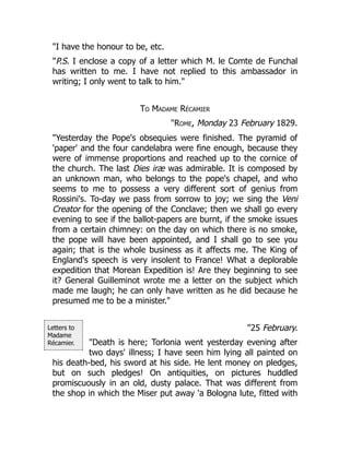 Letters to
Madame
Récamier.
"I have the honour to be, etc.
"P.S. I enclose a copy of a letter which M. le Comte de Funchal
has written to me. I have not replied to this ambassador in
writing; I only went to talk to him."
To Madame Récamier
"Rome, Monday 23 February 1829.
"Yesterday the Pope's obsequies were finished. The pyramid of
'paper' and the four candelabra were fine enough, because they
were of immense proportions and reached up to the cornice of
the church. The last Dies iræ was admirable. It is composed by
an unknown man, who belongs to the pope's chapel, and who
seems to me to possess a very different sort of genius from
Rossini's. To-day we pass from sorrow to joy; we sing the Veni
Creator for the opening of the Conclave; then we shall go every
evening to see if the ballot-papers are burnt, if the smoke issues
from a certain chimney: on the day on which there is no smoke,
the pope will have been appointed, and I shall go to see you
again; that is the whole business as it affects me. The King of
England's speech is very insolent to France! What a deplorable
expedition that Morean Expedition is! Are they beginning to see
it? General Guilleminot wrote me a letter on the subject which
made me laugh; he can only have written as he did because he
presumed me to be a minister."
"25 February.
"Death is here; Torlonia went yesterday evening after
two days' illness; I have seen him lying all painted on
his death-bed, his sword at his side. He lent money on pledges,
but on such pledges! On antiquities, on pictures huddled
promiscuously in an old, dusty palace. That was different from
the shop in which the Miser put away 'a Bologna lute, fitted with
 