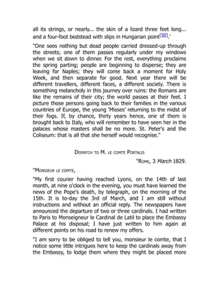 all its strings, or nearly... the skin of a lizard three feet long...
and a four-foot bedstead with slips in Hungarian point[50].'
"One sees nothing but dead people carried dressed-up through
the streets; one of them passes regularly under my windows
when we sit down to dinner. For the rest, everything proclaims
the spring parting; people are beginning to disperse; they are
leaving for Naples; they will come back a moment for Holy
Week, and then separate for good. Next year there will be
different travellers, different faces, a different society. There is
something melancholy in this journey over ruins: the Romans are
like the remains of their city; the world passes at their feet. I
picture those persons going back to their families in the various
countries of Europe, the young 'Misses' returning to the midst of
their fogs. If, by chance, thirty years hence, one of them is
brought back to Italy, who will remember to have seen her in the
palaces whose masters shall be no more. St. Peter's and the
Coliseum: that is all that she herself would recognise."
Dispatch to M. le comte Portalis
"Rome, 3 March 1829.
"Monsieur le comte,
"My first courier having reached Lyons, on the 14th of last
month, at nine o'clock in the evening, you must have learned the
news of the Pope's death, by telegraph, on the morning of the
15th. It is to-day the 3rd of March, and I am still without
instructions and without an official reply. The newspapers have
announced the departure of two or three cardinals. I had written
to Paris to Monseigneur le Cardinal de Latil to place the Embassy
Palace at his disposal; I have just written to him again at
different points on his road to renew my offers.
"I am sorry to be obliged to tell you, monsieur le comte, that I
notice some little intrigues here to keep the cardinals away from
the Embassy, to lodge them where they might be placed more
 