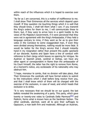 within reach of the influences which it is hoped to exercise over
them.
"As far as I am concerned, this is a matter of indifference to me.
I shall show Their Eminences all the services which depend upon
myself. If they question me touching things which it is well that
they should know, I shall tell them what I can; if you transmit
the King's orders for them to me, I will communicate these to
them; but, if they were to arrive here in a spirit hostile to the
views of His Majesty's Government, if it were perceived that they
were not in agreement with the King's Ambassador, if they held a
language contrary to mine, if they went so far as to give their
votes in the Conclave to some exaggerated man, if even they
were divided among themselves, nothing would be more fatal. It
would be better for the King's service that I should instantly
hand in my resignation rather than present this public spectacle
of our discords. Austria and Spain have a line of conduct with
reference to their clergy which leaves no opening for intrigue. No
Austrian or Spanish priest, cardinal or bishop, can have any
other agent or correspondent in Rome than the ambassador of
his Court himself; the latter has the right to remove from Rome,
at a moment's notice, any ecclesiastic of his nationality who may
obstruct him.
"I hope, monsieur le comte, that no division will take place, that
Their Eminences the cardinals will have formal orders to submit
to the instructions which I shall before long receive from you,
and that I shall know which of them will be charged with the
exercise of the exclusion, in case of need, and which heads that
exclusion is to strike.
"It is very necessary that we should be on our guard; the last
ballots revealed the awakening of a party. This party, which gave
twenty or twenty-one votes to Cardinals Della Marmora[51] and
Pedicini, forms what is known here as the Sardinian faction. The
other cardinals, alarmed, want all to give their suffrages to
Oppizzoni, a man both firm and moderate. Although an Austrian,
 